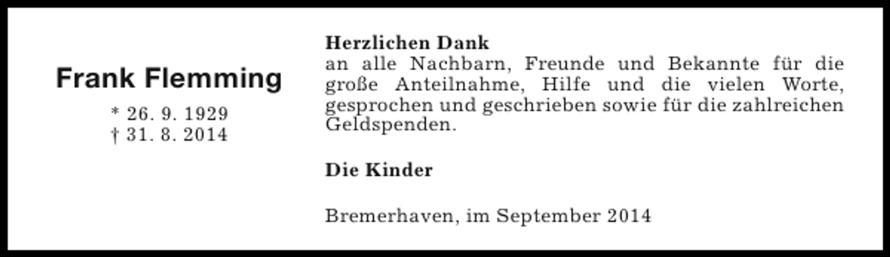 <p>Frank Flemming<br />* 26. 9. 1929<br />† 31. 8. 2014</p><p>Herzlichen Dank<br />an alle Nachbarn, Freunde und Bekannte für die<br />große Anteilnahme, Hilfe und die vielen Worte,<br />gesprochen und geschrieben sowie für die zahlreichen<br />Geldspenden.<br />Die Kinder<br />Bremerhaven, im September 2014</p>