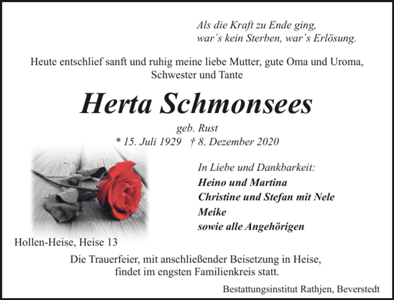 <p>Als die Kraft zu Ende ging,<br />war´s kein Sterben, war´s Erlösung.<br />Heute entschlief sanft und ruhig meine liebe Mutter, gute Oma und Uroma,<br />Schwester und Tante</p><p>Herta Schmonsees<br />geb. Rust<br />* 15. Juli 1929 † 8. Dezember 2020</p><p>In Liebe und Dankbarkeit:<br />Heino und Martina<br />Christine und Stefan mit Nele<br />Meike<br />sowie alle Angehörigen<br />Hollen-Heise, Heise 13<br />Die Trauerfeier, mit anschließender Beisetzung in Heise,<br />findet im engsten Familienkreis statt.<br />Bestattungsinstitut Rathjen, Beverstedt</p>