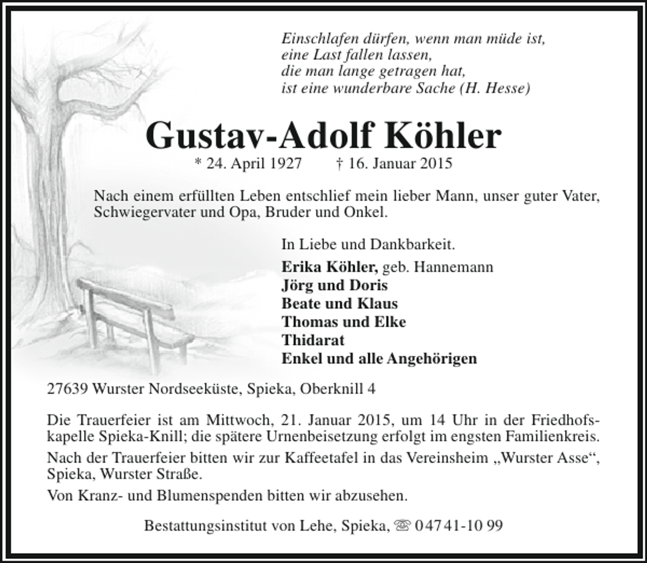 <p>Einschlafen dürfen, wenn man müde ist,<br />eine Last fallen lassen,<br />die man lange getragen hat,<br />ist eine wunderbare Sache (H. Hesse)</p><p>Gustav-Adolf Köhler<br />* 24. April 1927</p><p>† 16. Januar 2015</p><p>Nach einem erfüllten Leben entschlief mein lieber Mann, unser guter Vater,<br />Schwiegervater und Opa, Bruder und Onkel.<br />In Liebe und Dankbarkeit.<br />Erika Köhler, geb. Hannemann<br />Jörg und Doris<br />Beate und Klaus<br />Thomas und Elke<br />Thidarat<br />Enkel und alle Angehörigen<br />27639 Wurster Nordseeküste, Spieka, Oberknill 4<br />Die Trauerfeier ist am Mittwoch, 21. Januar 2015, um 14 Uhr in der Friedhofskapelle Spieka-Knill; die spätere Urnenbeisetzung erfolgt im engsten Familienkreis.<br />Nach der Trauerfeier bitten wir zur Kaffeetafel in das Vereinsheim „Wurster Asse“,<br />Spieka, Wurster Straße.<br />Von Kranz- und Blumenspenden bitten wir abzusehen.<br />Bestattungsinstitut von Lehe, Spieka,  0 47 41-10 99</p>
