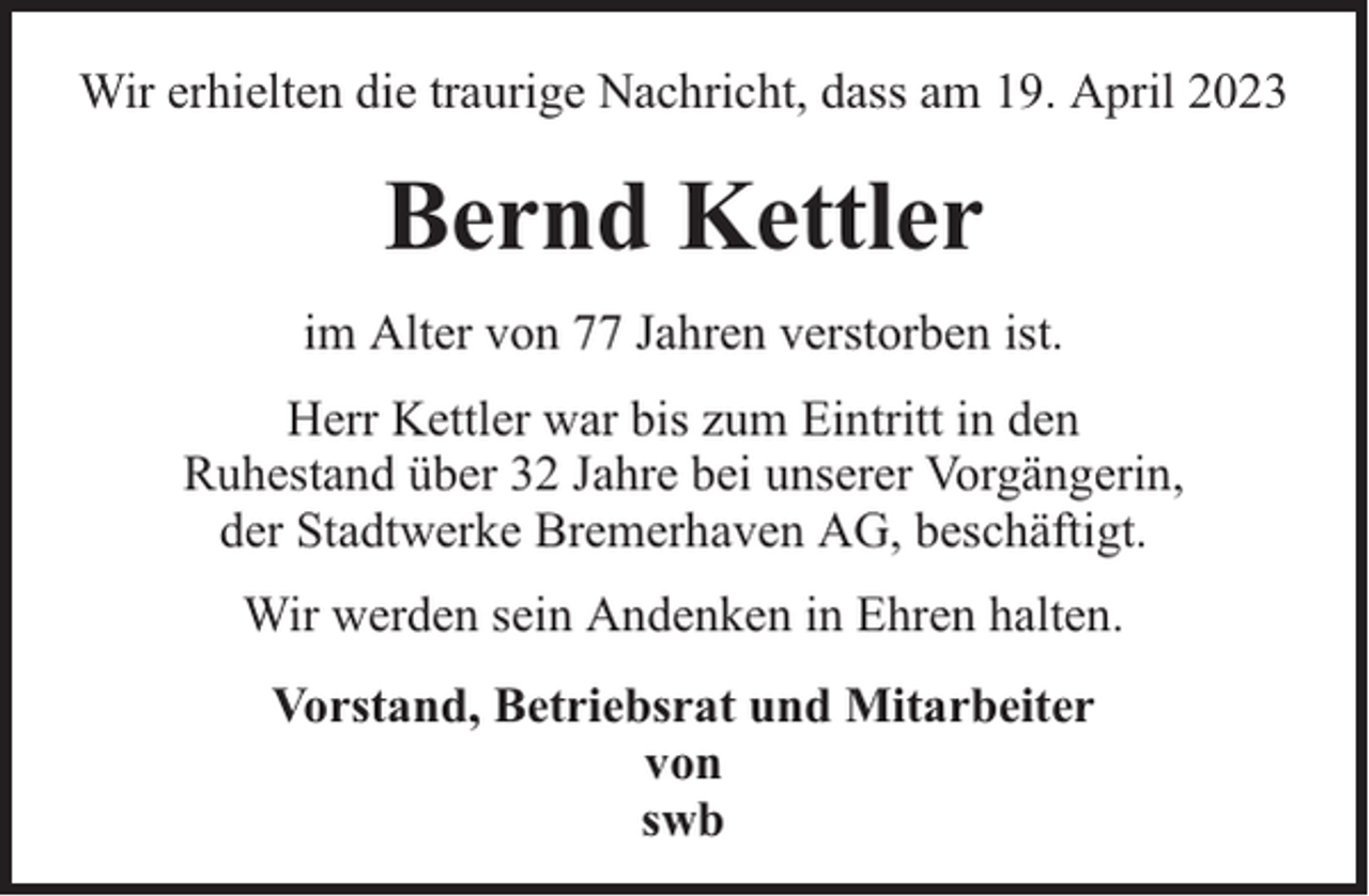 <p>Wir erhielten die traurige Nachricht, dass am 19. April 2023</p><p>Bernd Kettler<br />im Alter von 77 Jahren verstorben ist.<br />Herr Kettler war bis zum Eintritt in den<br />Ruhestand über 32 Jahre bei unserer Vorgängerin,<br />der Stadtwerke Bremerhaven AG, beschäftigt.<br />Wir werden sein Andenken in Ehren halten.<br />Vorstand, Betriebsrat und Mitarbeiter<br />von<br />swb</p>