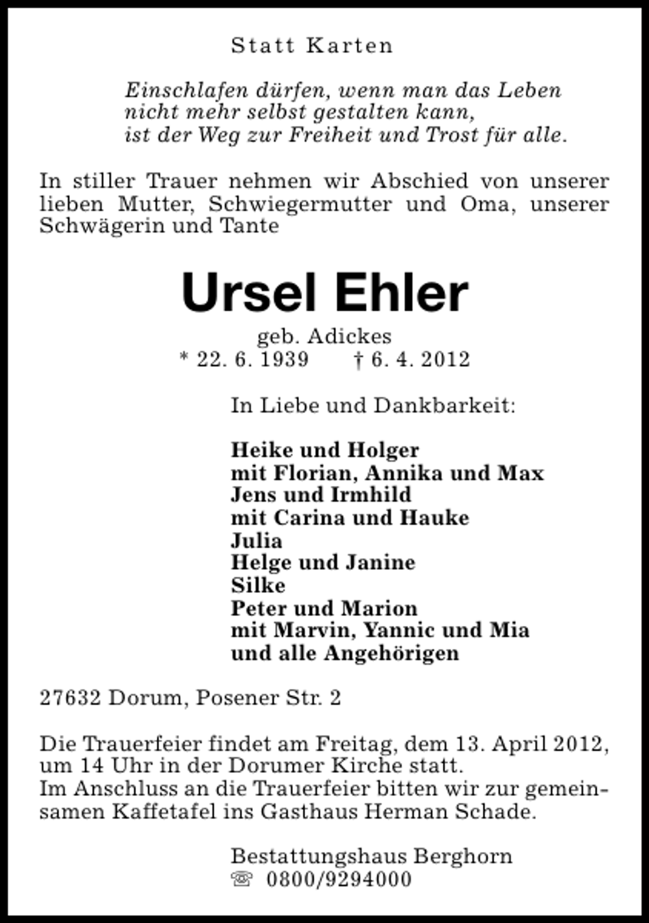<p>S t a t t K a rt e n<br />Einschlafen dürfen, wenn man das Leben<br />nicht mehr selbst gestalten kann,<br />ist der Weg zur Freiheit und Trost für alle.<br />In stiller Trauer nehmen wir Abschied von unserer<br />lieben Mutter, Schwiegermutter und Oma, unserer<br />Schwägerin und Tante</p><p>Ursel Ehler</p><p>geb. Adickes<br />* 22. 6. 1939<br />† 6. 4. 2012<br />In Liebe und Dankbarkeit:<br />Heike und Holger<br />mit Florian, Annika und Max<br />Jens und Irmhild<br />mit Carina und Hauke<br />Julia<br />Helge und Janine<br />Silke<br />Peter und Marion<br />mit Marvin, Yannic und Mia<br />und alle Angehörigen<br />27632 Dorum, Posener Str. 2<br />Die Trauerfeier findet am Freitag, dem 13. April 2012,<br />um 14 Uhr in der Dorumer Kirche statt.<br />Im Anschluss an die Trauerfeier bitten wir zur gemeinsamen Kaffetafel ins Gasthaus Herman Schade.<br />Bestattungshaus Berghorn<br />s 0800/9294000</p>