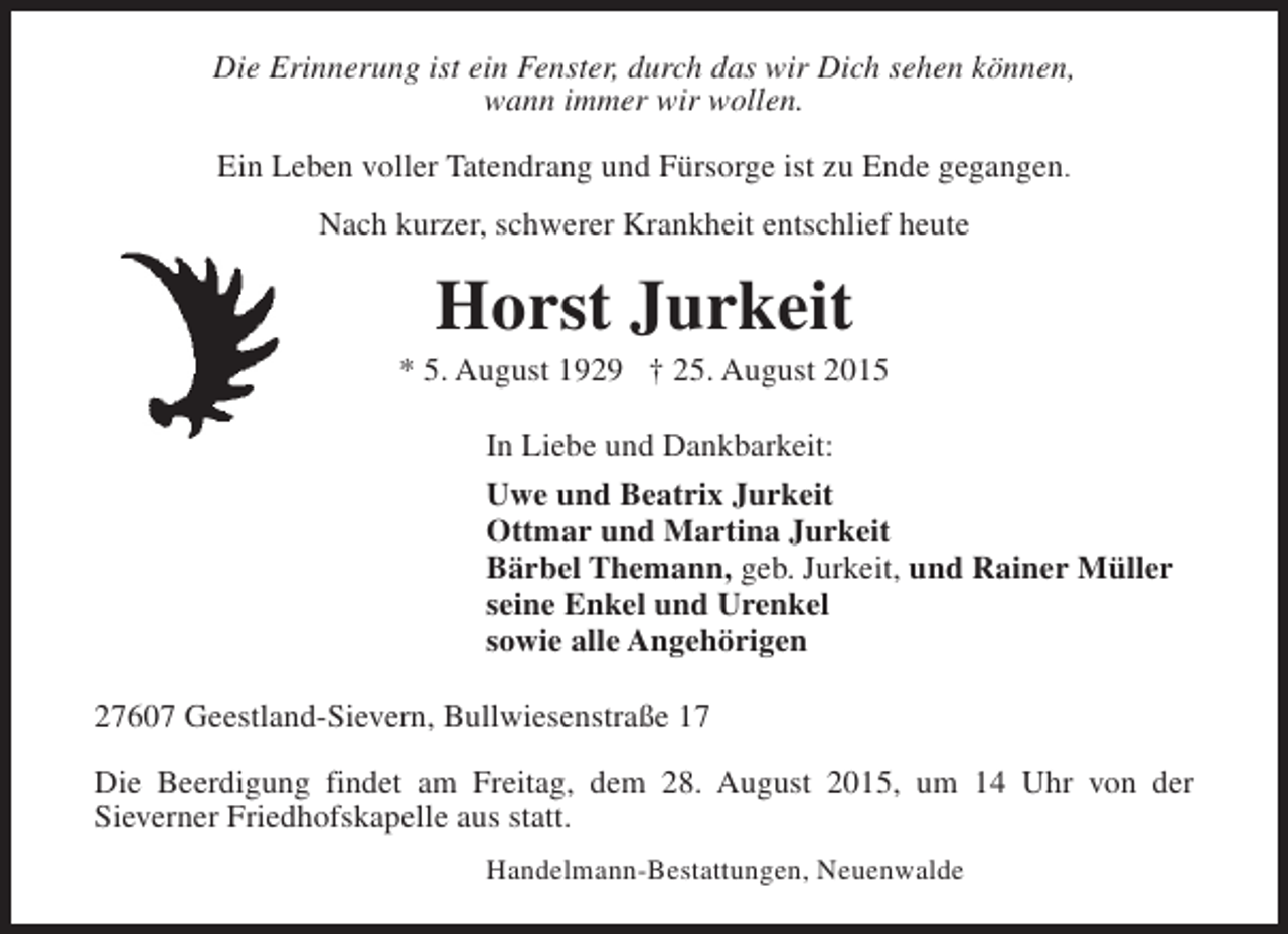 <p>Die Erinnerung ist ein Fenster, durch das wir Dich sehen können,<br />wann immer wir wollen.<br />Ein Leben voller Tatendrang und Fürsorge ist zu Ende gegangen.<br />Nach kurzer, schwerer Krankheit entschlief heute</p><p>Horst Jurkeit</p><p>* 5. August 1929 † 25. August 2015<br />In Liebe und Dankbarkeit:<br />Uwe und Beatrix Jurkeit<br />Ottmar und Martina Jurkeit<br />Bärbel Themann, geb. Jurkeit, und Rainer Müller<br />seine Enkel und Urenkel<br />sowie alle Angehörigen<br />27607 Geestland-Sievern, Bullwiesenstraße 17<br />Die Beerdigung findet am Freitag, dem 28. August 2015, um 14 Uhr von der<br />Sieverner Friedhofskapelle aus statt.<br />Handelmann-Bestattungen, Neuenwalde</p>