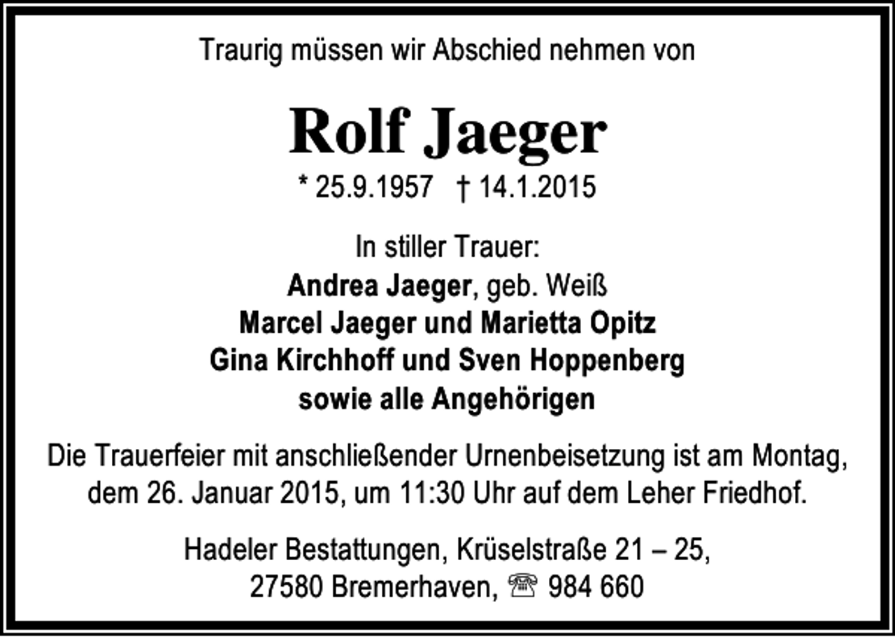 <p>Traurig müssen wir Abschied nehmen von</p><p>Rolf Jaeger<br />* 25.9.1957 † 14.1.2015</p><p>In stiller Trauer:<br />Andrea Jaeger, geb. Weiß<br />Marcel Jaeger und Marietta Opitz<br />Gina Kirchhoff und Sven Hoppenberg<br />sowie alle Angehörigen<br />Die Trauerfeier mit anschließender Urnenbeisetzung ist am Montag,<br />dem 26. Januar 2015, um 11:30 Uhr auf dem Leher Friedhof.<br />Hadeler Bestattungen, Krüselstraße 21 – 25,<br />27580 Bremerhaven, ℡ 984 660</p>