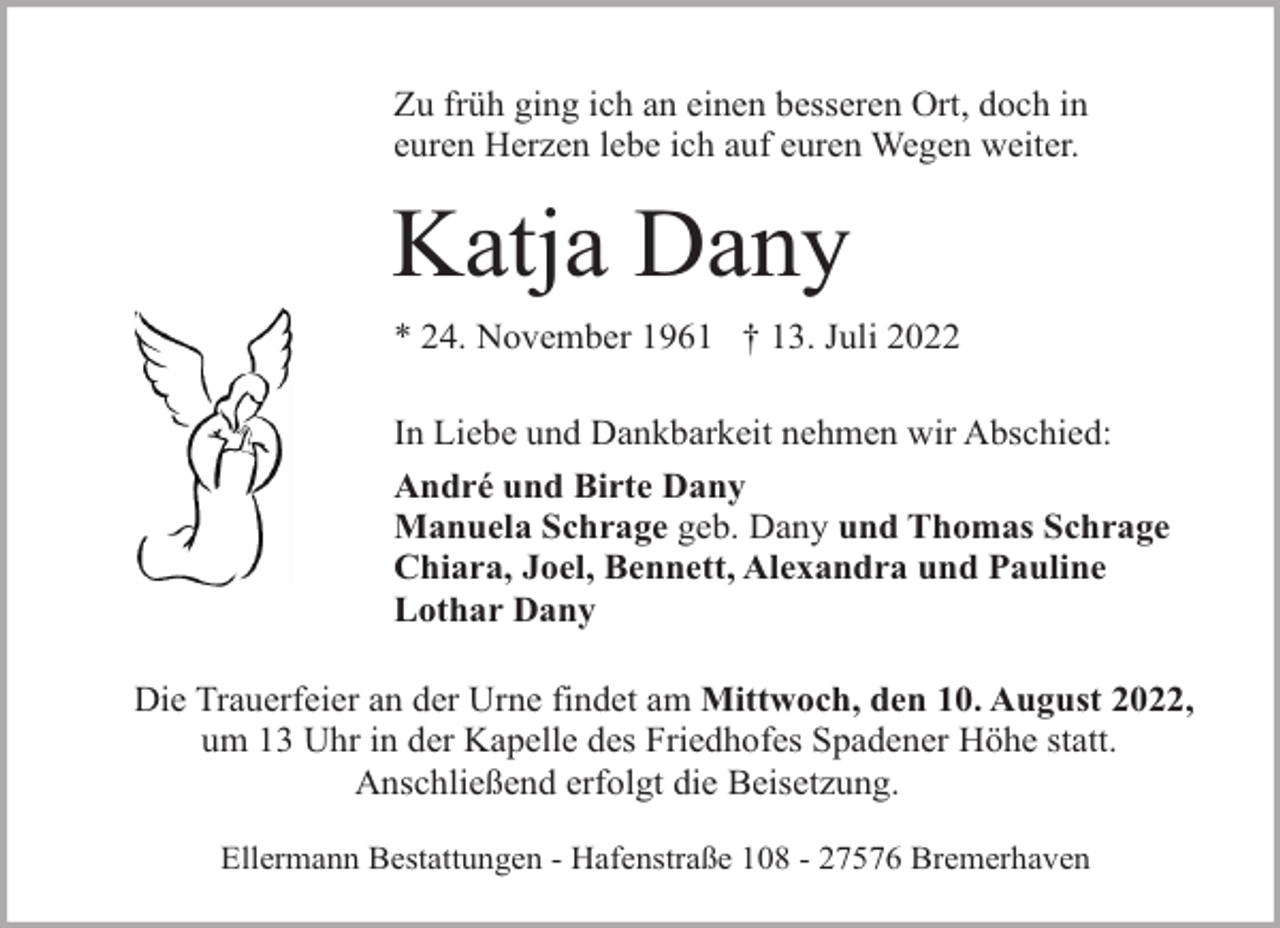 <p>Zu früh ging ich an einen besseren Ort, doch in<br />euren Herzen lebe ich auf euren Wegen weiter.</p><p>Katja Dany<br />* 24. November 1961 † 13. Juli 2022<br />In Liebe und Dankbarkeit nehmen wir Abschied:<br />André und Birte Dany<br />Manuela Schrage geb. Dany und Thomas Schrage<br />Chiara, Joel, Bennett, Alexandra und Pauline<br />Lothar Dany<br />Die Trauerfeier an der Urne findet am Mittwoch, den 10. August 2022,<br />um 13 Uhr in der Kapelle des Friedhofes Spadener Höhe statt.<br />Anschließend erfolgt die Beisetzung.<br />Ellermann Bestattungen - Hafenstraße 108 - 27576 Bremerhaven</p>