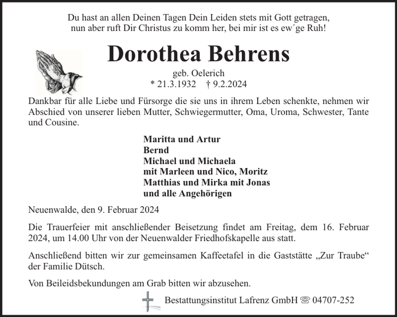 <p>Du hast an allen Deinen Tagen Dein Leiden stets mit Gott getragen,<br />nun aber ruft Dir Christus zu komm her, bei mir ist es ew´ge Ruh!</p><p>Dorothea Behrens<br />geb. Oelerich<br />* 21.3.1932 † 9.2.2024</p><p>Dankbar für alle Liebe und Fürsorge die sie uns in ihrem Leben schenkte, nehmen wir<br />Abschied von unserer lieben Mutter, Schwiegermutter, Oma, Uroma, Schwester, Tante<br />und Cousine.<br />Maritta und Artur<br />Bernd<br />Michael und Michaela<br />mit Marleen und Nico, Moritz<br />Matthias und Mirka mit Jonas<br />und alle Angehörigen<br />Neuenwalde, den 9. Februar 2024<br />Die Trauerfeier mit anschließender Beisetzung findet am Freitag, dem 16. Februar<br />2024, um 14.00 Uhr von der Neuenwalder Friedhofskapelle aus statt.<br />Anschließend bitten wir zur gemeinsamen Kaffeetafel in die Gaststätte „Zur Traube“<br />der Familie Dütsch.<br />Von Beileidsbekundungen am Grab bitten wir abzusehen.<br />Bestattungsinstitut Lafrenz GmbH</p><p>04707-252</p>