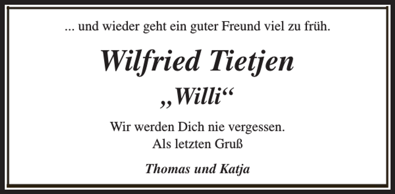 <p>... und wieder geht ein guter Freund viel zu früh.</p><p>Wilfried Tietjen<br />„Willi“</p><p>Wir werden Dich nie vergessen.<br />Als letzten Gruß<br />Thomas und Katja</p>