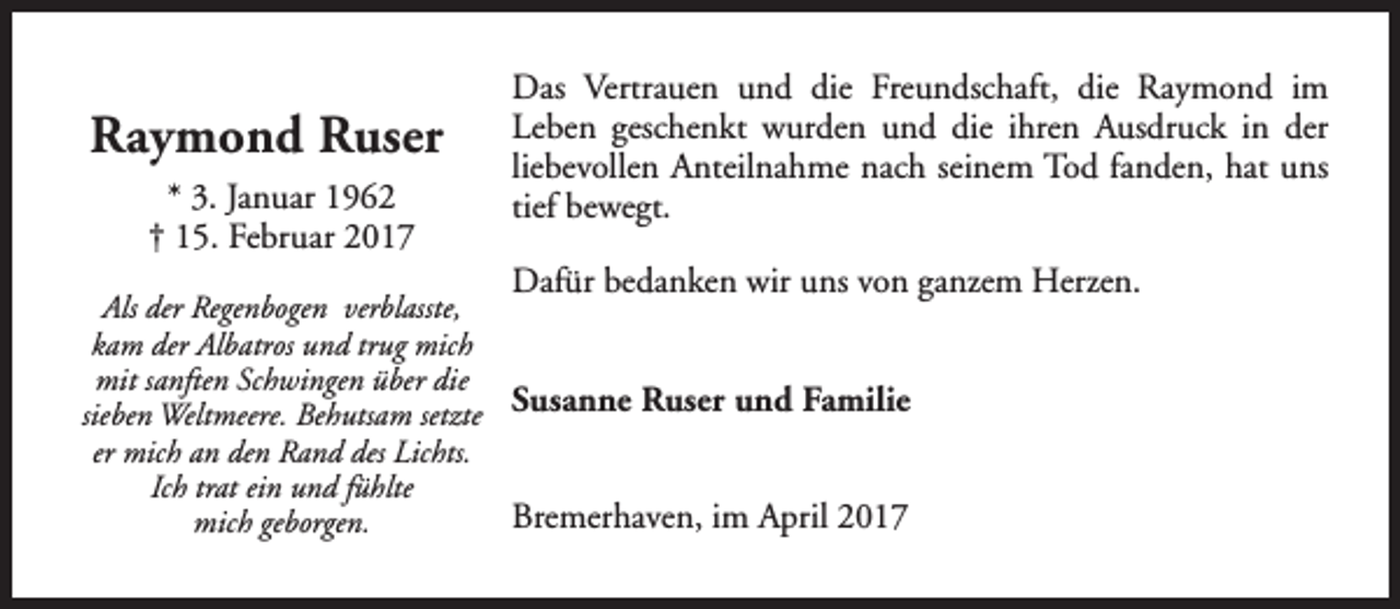 <p>Raymond Ruser<br />* 3. Januar 1962<br />† 15. Februar 2017</p><p>Das Vertrauen und die Freundschaft, die Raymond im<br />Leben geschenkt wurden und die ihren Ausdruck in der<br />liebevollen Anteilnahme nach seinem Tod fanden, hat uns<br />tief bewegt.<br />Dafür bedanken wir uns von ganzem Herzen.</p><p>Als der Regenbogen verblasste,<br />kam der Albatros und trug mich<br />mit sanften Schwingen über die<br />sieben Weltmeere. Behutsam setzte Susanne Ruser und Familie<br />er mich an den Rand des Lichts.<br />Ich trat ein und fühlte<br />Bremerhaven, im April 2017<br />mich geborgen.</p>