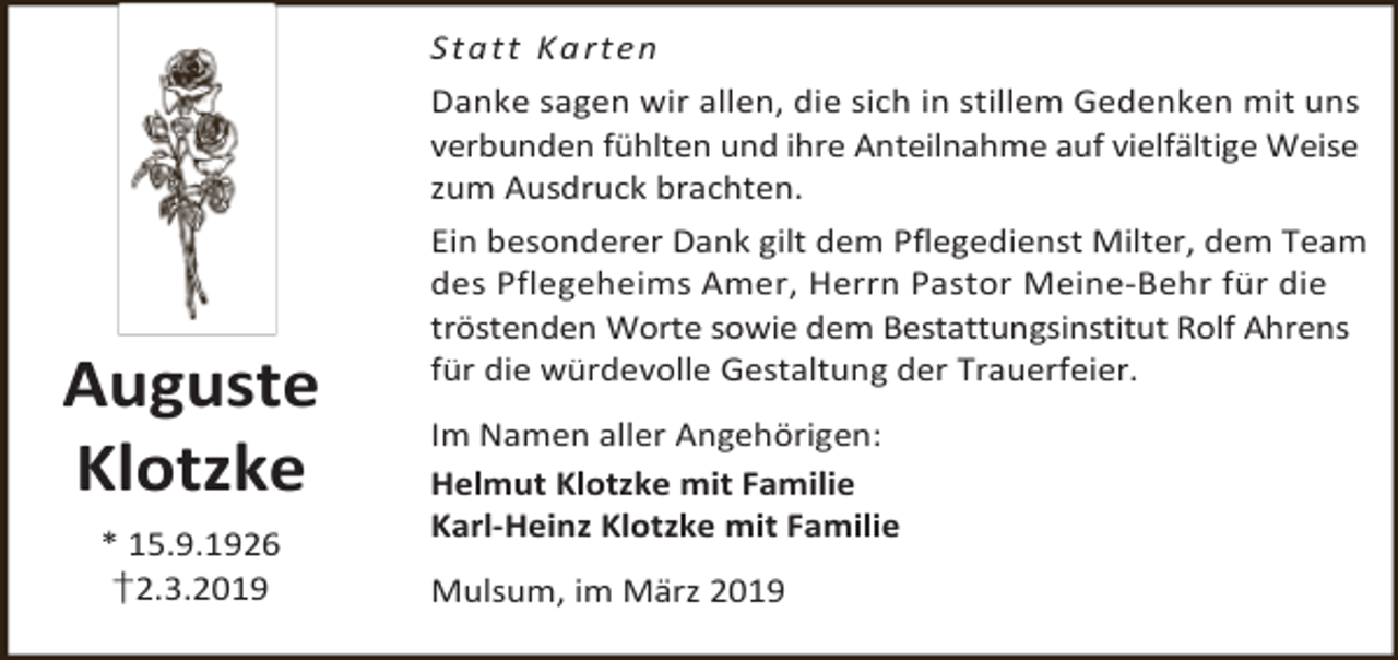 <p>S t a t t K a rt e n<br />Danke sagen wir allen, die sich in stillem Gedenken mit uns<br />verbunden fühlten und ihre Anteilnahme auf vielfältige Weise<br />zum Ausdruck brachten.</p><p>Auguste<br />Klotzke<br />* 15.9.1926<br />†2.3.2019</p><p>Ein besonderer Dank gilt dem Pflegedienst Milter, dem Team<br />des Pflegeheims Amer, Herrn Pastor Meine-Behr für die<br />tröstenden Worte sowie dem Bestattungsinstitut Rolf Ahrens<br />für die würdevolle Gestaltung der Trauerfeier.<br />Im Namen aller Angehörigen:<br />Helmut Klotzke mit Familie<br />Karl-Heinz Klotzke mit Familie<br />Mulsum, im März 2019</p>