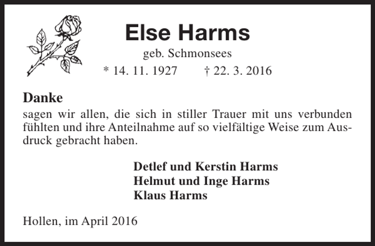 <p>Else Harms</p><p>geb. Schmonsees<br />* 14. 11. 1927<br />† 22. 3. 2016</p><p>Danke</p><p>sagen wir allen, die sich in stiller Trauer mit uns verbunden<br />fühlten und ihre Anteilnahme auf so vielfältige Weise zum Ausdruck gebracht haben.<br />Detlef und Kerstin Harms<br />Helmut und Inge Harms<br />Klaus Harms<br />Hollen, im April 2016</p>