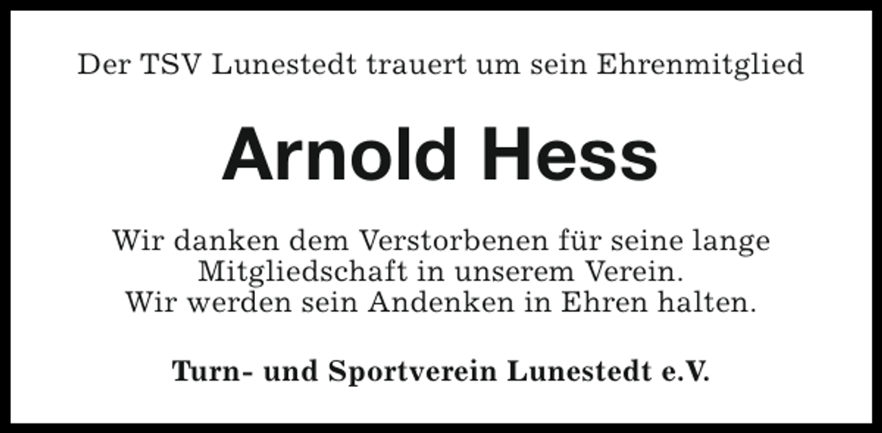 <p>Der TSV Lunestedt trauert um sein Ehrenmitglied</p><p>Arnold Hess<br />Wir danken dem Verstorbenen für seine lange<br />Mitgliedschaft in unserem Verein.<br />Wir werden sein Andenken in Ehren halten.<br />Turn- und Sportverein Lunestedt e.V.</p>
