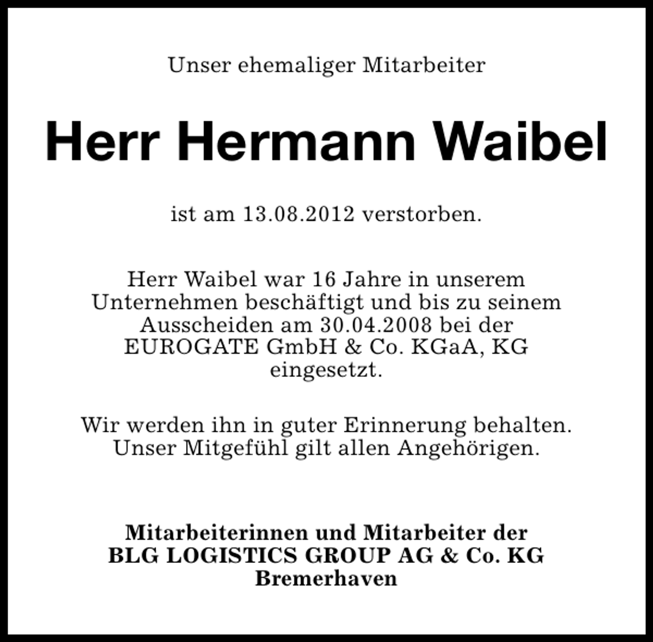 <p>Unser ehemaliger Mitarbeiter</p><p>Herr Hermann Waibel<br />ist am 13.08.2012 verstorben.<br />Herr Waibel war 16 Jahre in unserem<br />Unternehmen beschäftigt und bis zu seinem<br />Ausscheiden am 30.04.2008 bei der<br />EUROGATE GmbH &amp; Co. KGaA, KG<br />eingesetzt.<br />Wir werden ihn in guter Erinnerung behalten.<br />Unser Mitgefühl gilt allen Angehörigen.<br />Mitarbeiterinnen und Mitarbeiter der<br />BLG LOGISTICS GROUP AG &amp; Co. KG<br />Bremerhaven</p>