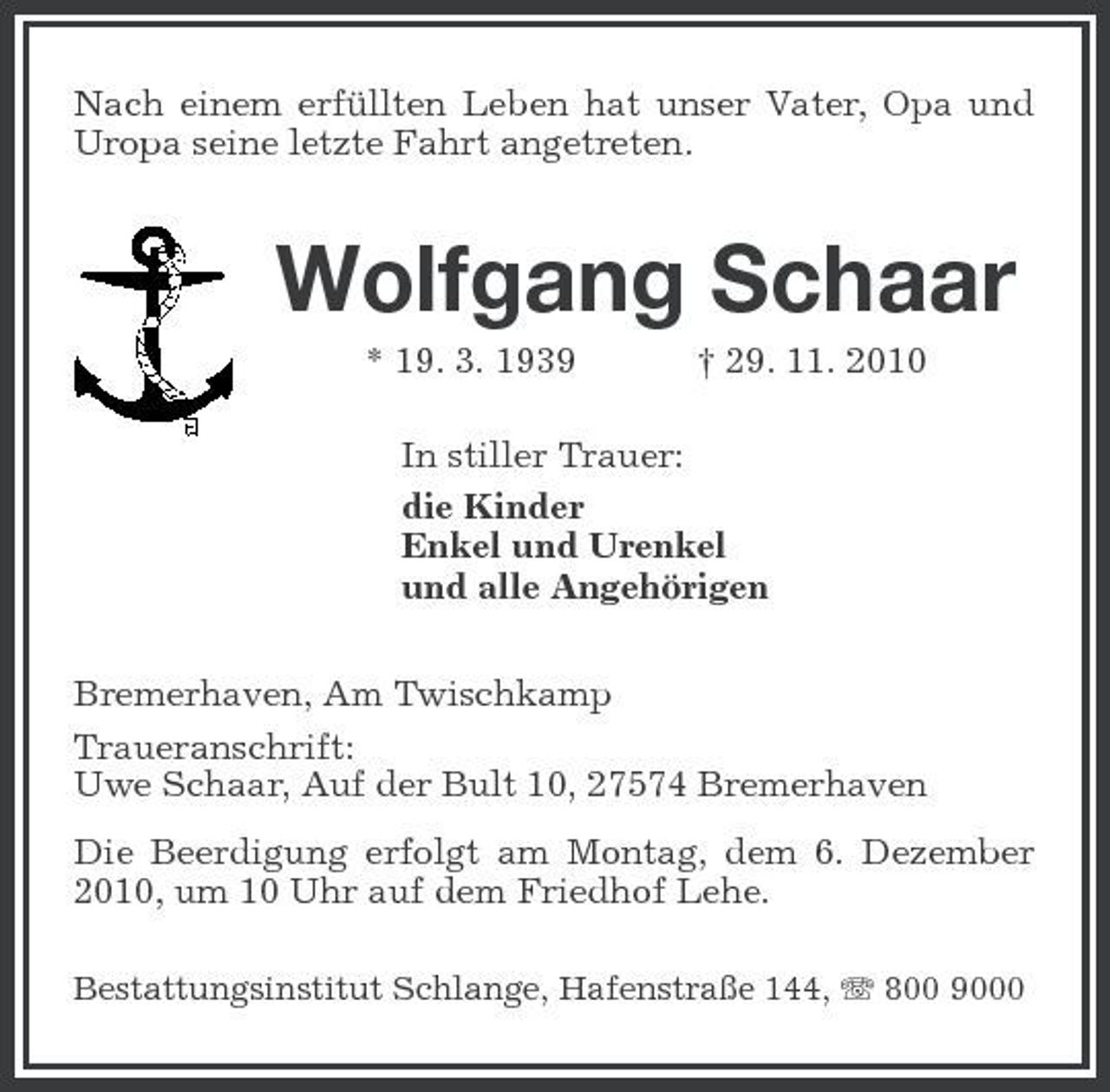 <p>Nach einem erfüllten Leben hat unser Vater, Opa und Uropa seine letzte Fahrt angetreten.</p><p>Wolfgang Schaar<br />* 19. 3. 1939 † 29. 11. 2010 In stiller Trauer: die Kinder Enkel und Urenkel und alle Angehörigen Bremerhaven, Am Twischkamp Traueranschrift: Uwe Schaar, Auf der Bult 10, 27574 Bremerhaven Die Beerdigung erfolgt am Montag, dem 6. Dezember 2010, um 10 Uhr auf dem Friedhof Lehe.<br />Bestattungsinstitut Schlange, Hafenstraße 144, 800 9000</p>