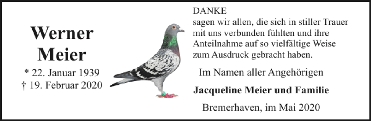 <p>Werner<br />Meier</p><p>* 22. Januar 1939<br />† 19. Februar 2020</p><p>DANKE<br />sagen wir allen, die sich in stiller Trauer<br />mit uns verbunden fühlten und ihre<br />Anteilnahme auf so vielfältige Weise<br />zum Ausdruck gebracht haben.</p><p>Im Namen aller Angehörigen<br />Jacqueline Meier und Familie<br />Bremerhaven, im Mai 2020</p>