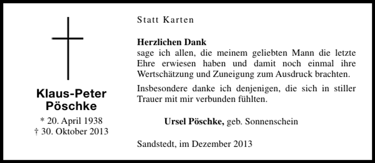 <p>Statt Karten<br />Herzlichen Dank<br />sage ich allen, die meinem geliebten Mann die letzte<br />Ehre erwiesen haben und damit noch einmal ihre<br />Wertschätzung und Zuneigung zum Ausdruck brachten.</p><p>Klaus-Peter<br />Pöschke<br />* 20. April 1938<br />† 30. Oktober 2013</p><p>Insbesondere danke ich denjenigen, die sich in stiller<br />Trauer mit mir verbunden fühlten.<br />Ursel Pöschke, geb. Sonnenschein<br />Sandstedt, im Dezember 2013</p>