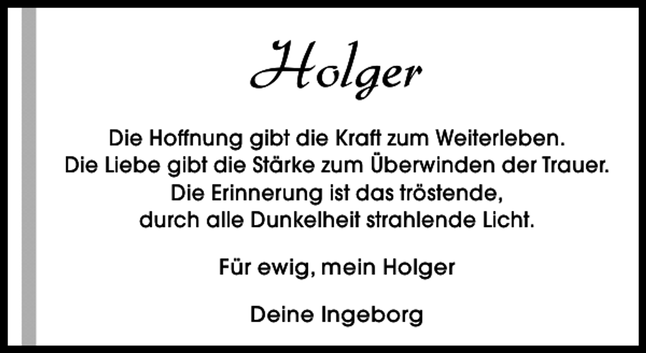 <p>Holger<br />Die Hoffnung gibt die Kraft zum Weiterleben.<br />Die Liebe gibt die Stärke zum Überwinden der Trauer.<br />Die Erinnerung ist das tröstende,<br />durch alle Dunkelheit strahlende Licht.<br />Für ewig, mein Holger<br />Deine Ingeborg</p>