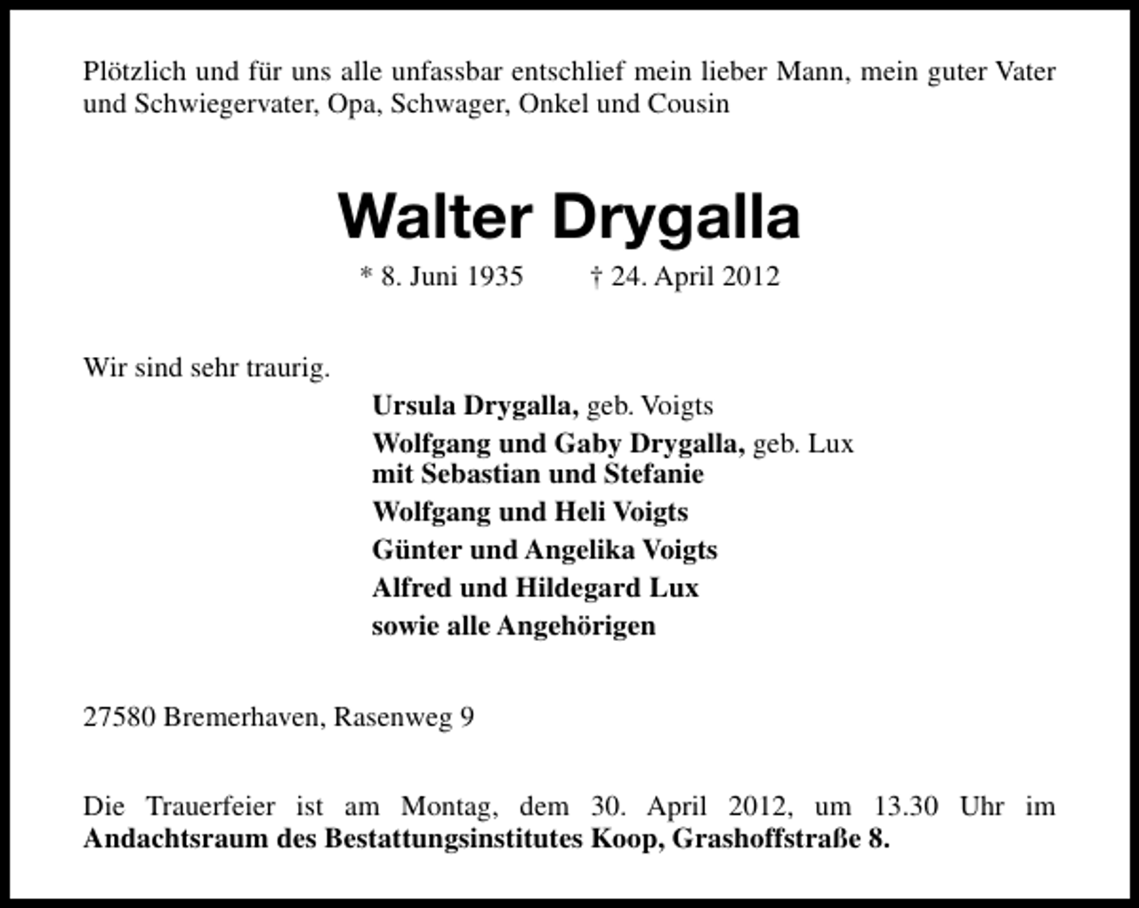 <p>Plötzlich und für uns alle unfassbar entschlief mein lieber Mann, mein guter Vater<br />und Schwiegervater, Opa, Schwager, Onkel und Cousin</p><p>Walter Drygalla<br />* 8. Juni 1935</p><p>† 24. April 2012</p><p>Wir sind sehr traurig.<br />Ursula Drygalla, geb. Voigts<br />Wolfgang und Gaby Drygalla, geb. Lux<br />mit Sebastian und Stefanie<br />Wolfgang und Heli Voigts<br />Günter und Angelika Voigts<br />Alfred und Hildegard Lux<br />sowie alle Angehörigen<br />27580 Bremerhaven, Rasenweg 9<br />Die Trauerfeier ist am Montag, dem 30. April 2012, um 13.30 Uhr im<br />Andachtsraum des Bestattungsinstitutes Koop, Grashoffstraße 8.</p>
