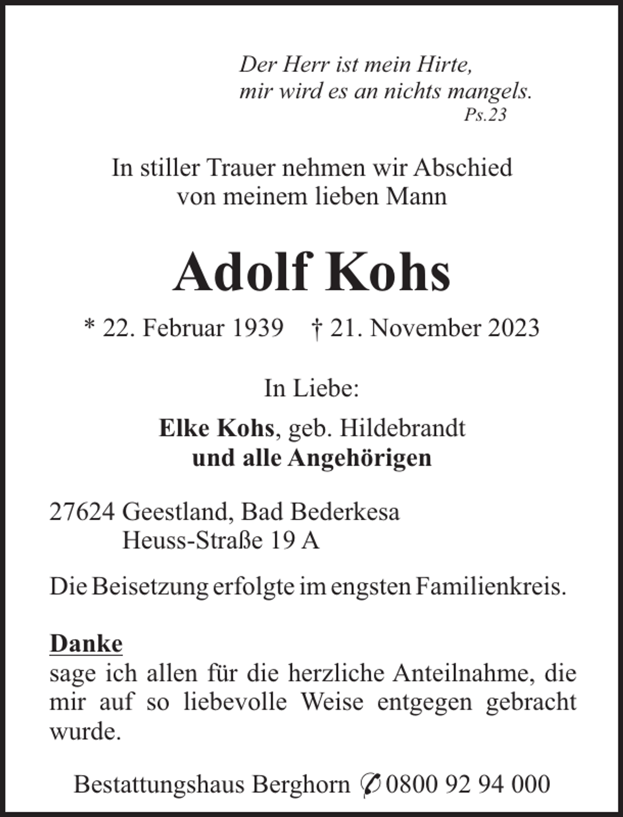 <p>Der Herr ist mein Hirte,<br />mir wird es an nichts mangels.<br />Ps.23</p><p>In stiller Trauer nehmen wir Abschied<br />von meinem lieben Mann</p><p>Adolf Kohs<br />* 22. Februar 1939</p><p>† 21. November 2023</p><p>In Liebe:<br />Elke Kohs, geb. Hildebrandt<br />und alle Angehörigen<br />27624 Geestland, Bad Bederkesa<br />Heuss-Straße 19 A<br />Die Beisetzung erfolgte im engsten Familienkreis.<br />Danke<br />sage ich allen für die herzliche Anteilnahme, die<br />mir auf so liebevolle Weise entgegen gebracht<br />wurde.<br />Bestattungshaus Berghorn * 0800 92 94 000</p>