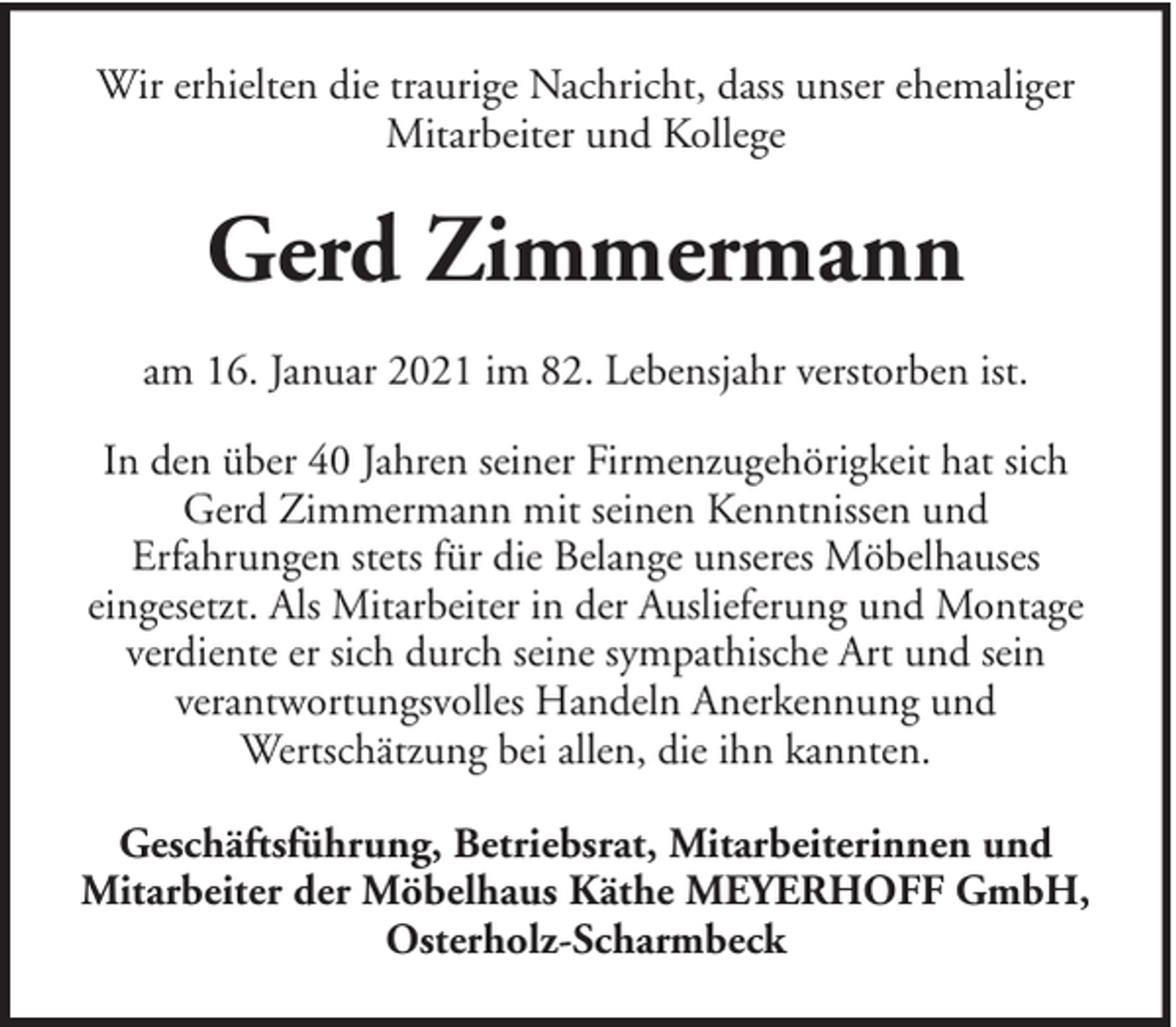 <p>Wir erhielten die traurige Nachricht, dass unser ehemaliger<br />Mitarbeiter und Kollege</p><p>Gerd Zimmermann<br />am 16. Januar 2021 im 82. Lebensjahr verstorben ist.<br />In den über 40 Jahren seiner Firmenzugehörigkeit hat sich<br />Gerd Zimmermann mit seinen Kenntnissen und<br />Erfahrungen stets für die Belange unseres Möbelhauses<br />eingesetzt. Als Mitarbeiter in der Auslieferung und Montage<br />verdiente er sich durch seine sympathische Art und sein<br />verantwortungsvolles Handeln Anerkennung und<br />Wertschätzung bei allen, die ihn kannten.<br />Geschäftsführung, Betriebsrat, Mitarbeiterinnen und<br />Mitarbeiter der Möbelhaus Käthe MEYERHOFF GmbH,<br />Osterholz-Scharmbeck</p>