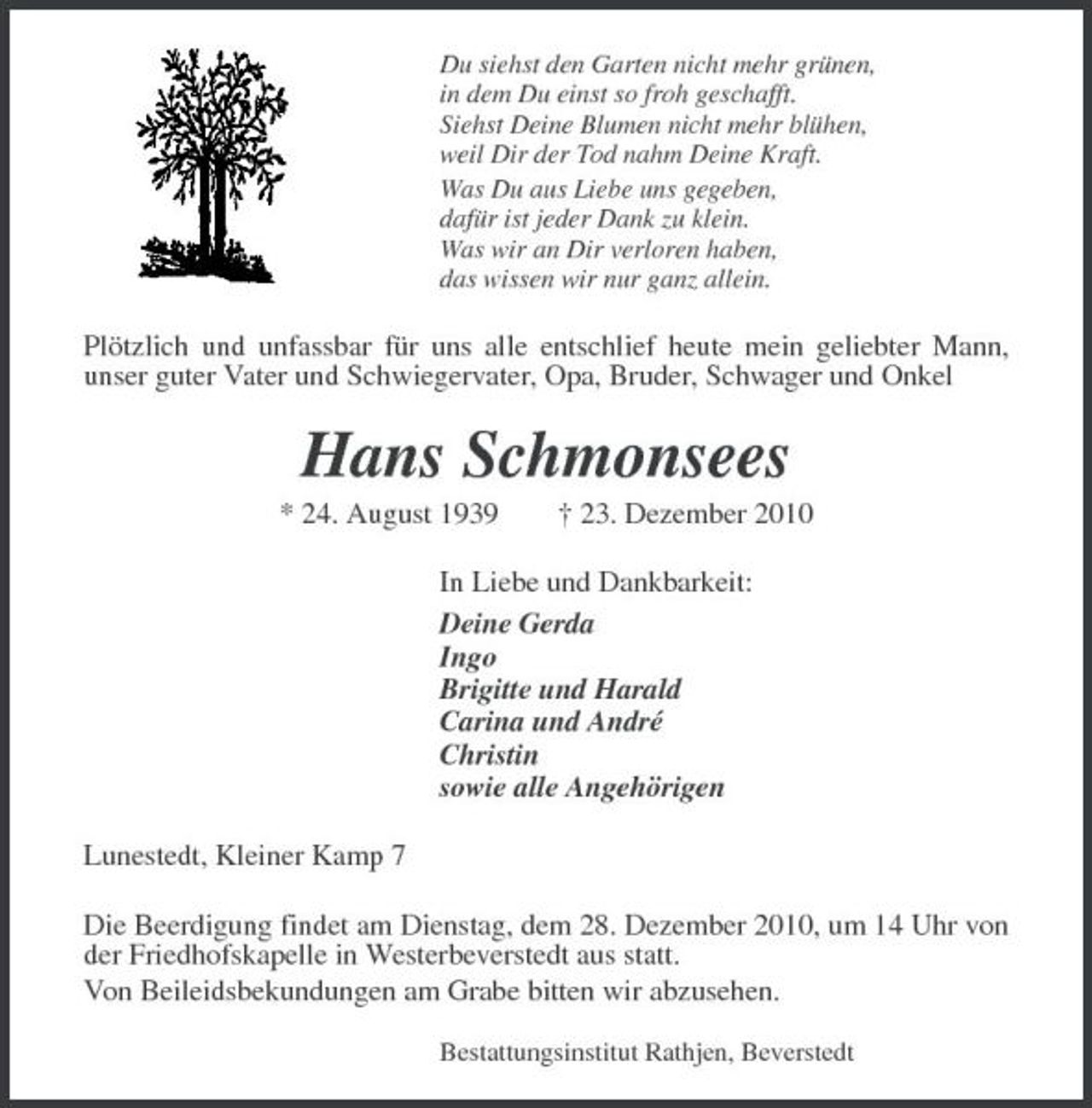 <p>Du siehst den Garten nicht mehr grünen, in dem Du einst so froh geschafft. Siehst Deine Blumen nicht mehr blühen, weil Dir der Tod nahm Deine Kraft. Was Du aus Liebe uns gegeben, dafür ist jeder Dank zu klein. Was wir an Dir verloren haben, das wissen wir nur ganz allein.</p><p>Plötzlich und unfassbar für uns alle entschlief heute mein geliebter Mann, unser guter Vater und Schwiegervater, Opa, Bruder, Schwager und Onkel</p><p>Hans Schmonsees<br />* 24. August 1939 † 23. Dezember 2010 In Liebe und Dankbarkeit: Deine Gerda Ingo Brigitte und Harald Carina und André Christin sowie alle Angehörigen Lunestedt, Kleiner Kamp 7 Die Beerdigung findet am Dienstag, dem 28. Dezember 2010, um 14 Uhr von der Friedhofskapelle in Westerbeverstedt aus statt. Von Beileidsbekundungen am Grabe bitten wir abzusehen.<br />Bestattungsinstitut Rathjen, Beverstedt</p>