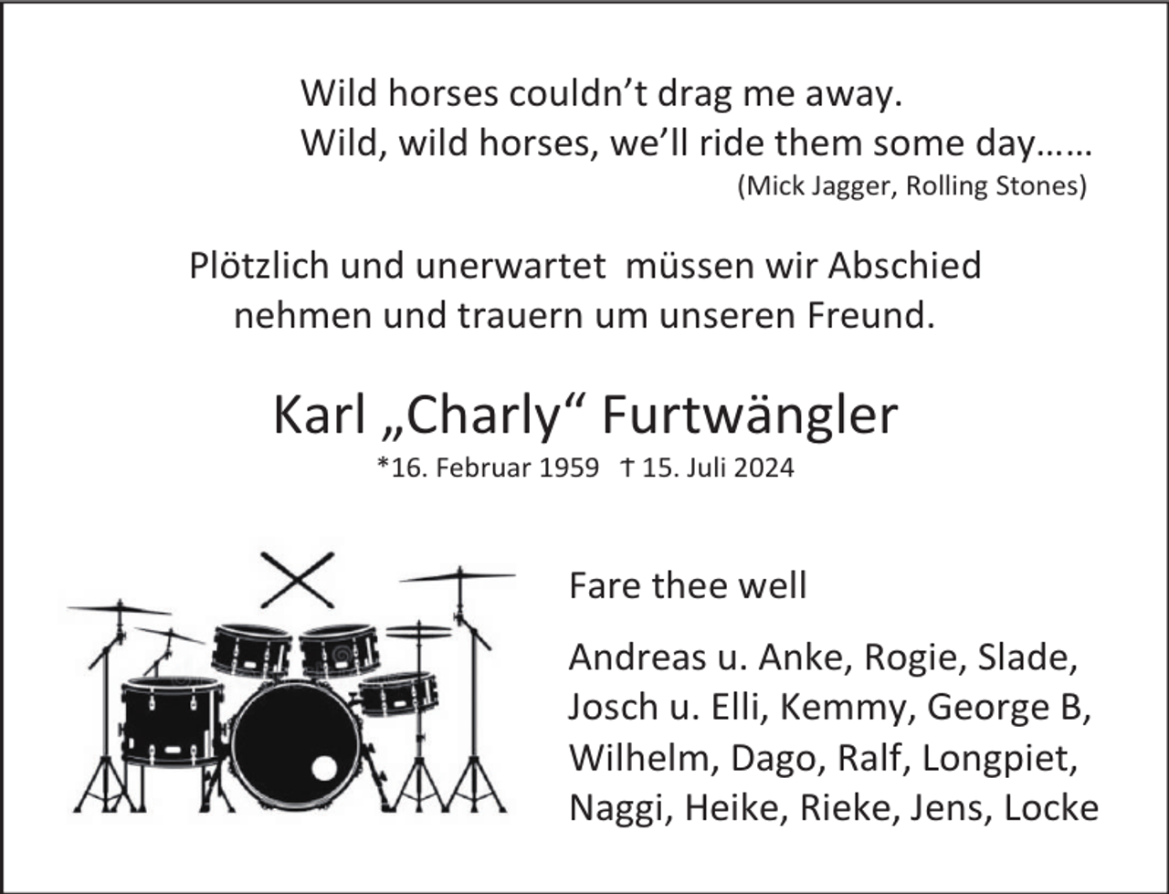 <p>Wild horses couldn’t drag me away.<br />Wild, wild horses, we’ll ride them some day……<br />(Mick Jagger, Rolling Stones)</p><p>Plötzlich und unerwartet müssen wir Abschied<br />nehmen und trauern um unseren Freund.</p><p>Karl „Charly“ Furtwängler<br />*16. Februar 1959 Ϯ 15. Juli 2024</p><p>Fare thee well<br />Andreas u. Anke, Rogie, Slade,<br />Josch u. Elli, Kemmy, George B,<br />Wilhelm, Dago, Ralf, Longpiet,<br />Naggi, Heike, Rieke, Jens, Locke</p>