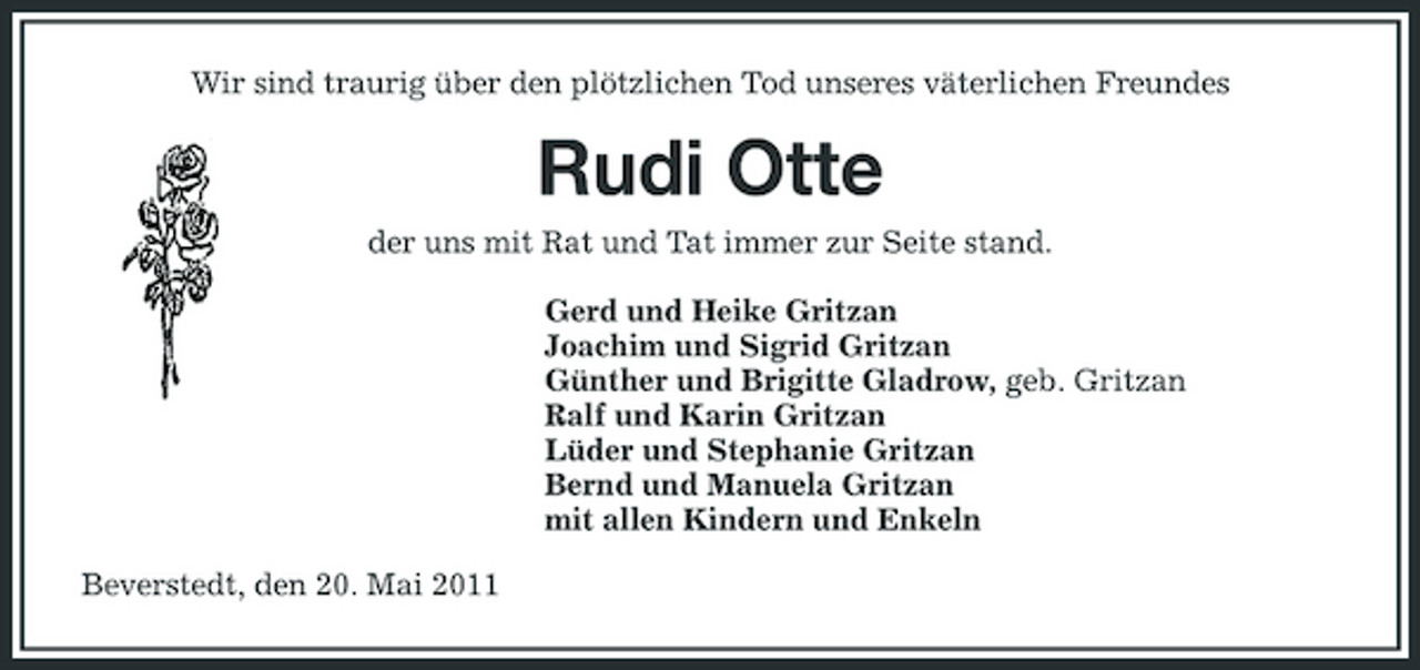 <p>Wir sind traurig über den plötzlichen Tod unseres väterlichen Freundes</p><p>Rudi Otte<br />der uns mit Rat und Tat immer zur Seite stand. Gerd und Heike Gritzan Joachim und Sigrid Gritzan Günther und Brigitte Gladrow, geb. Gritzan Ralf und Karin Gritzan Lüder und Stephanie Gritzan Bernd und Manuela Gritzan mit allen Kindern und Enkeln Beverstedt, den 20. Mai 2011</p>