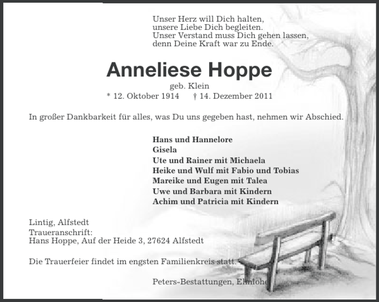 <p>Unser Herz will Dich halten,<br />unsere Liebe Dich begleiten.<br />Unser Verstand muss Dich gehen lassen,<br />denn Deine Kraft war zu Ende.</p><p>Anneliese Hoppe<br />geb. Klein<br />* 12. Oktober 1914<br />† 14. Dezember 2011<br />In großer Dankbarkeit für alles, was Du uns gegeben hast, nehmen wir Abschied.<br />Hans und Hannelore<br />Gisela<br />Ute und Rainer mit Michaela<br />Heike und Wulf mit Fabio und Tobias<br />Mareike und Eugen mit Talea<br />Uwe und Barbara mit Kindern<br />Achim und Patricia mit Kindern<br />Lintig, Alfstedt<br />Traueranschrift:<br />Hans Hoppe, Auf der Heide 3, 27624 Alfstedt<br />Die Trauerfeier findet im engsten Familienkreis statt.<br />Peters-Bestattungen, Elmlohe</p>