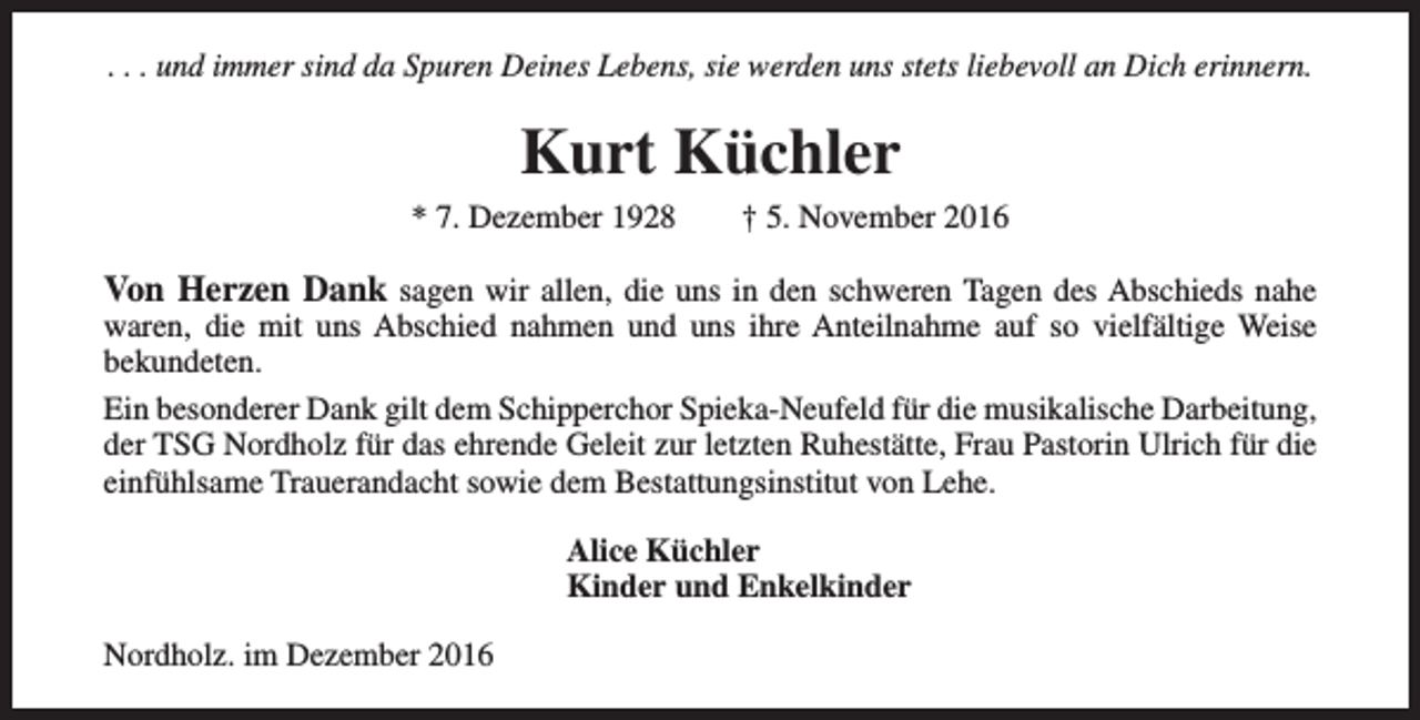 <p>. . . und immer sind da Spuren Deines Lebens, sie werden uns stets liebevoll an Dich erinnern.</p><p>Kurt Küchler</p><p>* 7. Dezember 1928</p><p>† 5. November 2016</p><p>Von Herzen Dank sagen wir allen, die uns in den schweren Tagen des Abschieds nahe</p><p>waren, die mit uns Abschied nahmen und uns ihre Anteilnahme auf so vielfältige Weise<br />bekundeten.<br />Ein besonderer Dank gilt dem Schipperchor Spieka-Neufeld für die musikalische Darbeitung,<br />der TSG Nordholz für das ehrende Geleit zur letzten Ruhestätte, Frau Pastorin Ulrich für die<br />einfühlsame Trauerandacht sowie dem Bestattungsinstitut von Lehe.<br />Alice Küchler<br />Kinder und Enkelkinder<br />Nordholz. im Dezember 2016</p>