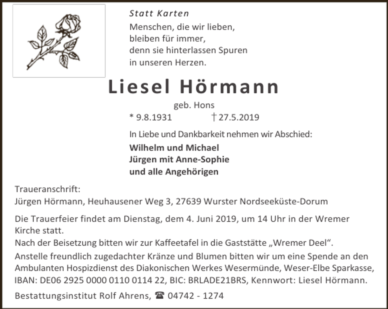 <p>S tat t Ka rten<br />Menschen, die wir lieben,<br />bleiben für immer,<br />denn sie hinterlassen Spuren<br />in unseren Herzen.</p><p>L i e s el Hö rm a n n<br />* 9.8.1931</p><p>geb. Hons<br />† 27.5.2019</p><p>In Liebe und Dankbarkeit nehmen wir Abschied:<br />Wilhelm und Michael<br />Jürgen mit Anne-Sophie<br />und alle Angehörigen<br />Traueranschrift:<br />Jürgen Hörmann, Heuhausener Weg 3, 27639 Wurster Nordseeküste-Dorum<br />Die Trauerfeier findet am Dienstag, dem 4. Juni 2019, um 14 Uhr in der Wremer<br />Kirche statt.<br />Nach der Beisetzung bitten wir zur Kaffeetafel in die Gaststätte „Wremer Deel“.<br />Anstelle freundlich zugedachter Kränze und Blumen bitten wir um eine Spende an den<br />Ambulanten Hospizdienst des Diakonischen Werkes Wesermünde, Weser-Elbe Sparkasse,<br />IBAN: DE06 2925 00011114 22, BIC: BRLADE21BRS, Kennwort: Liesel Hörmann.<br />Bestattungsinstitut Rolf Ahrens,  04742 - 1274</p>