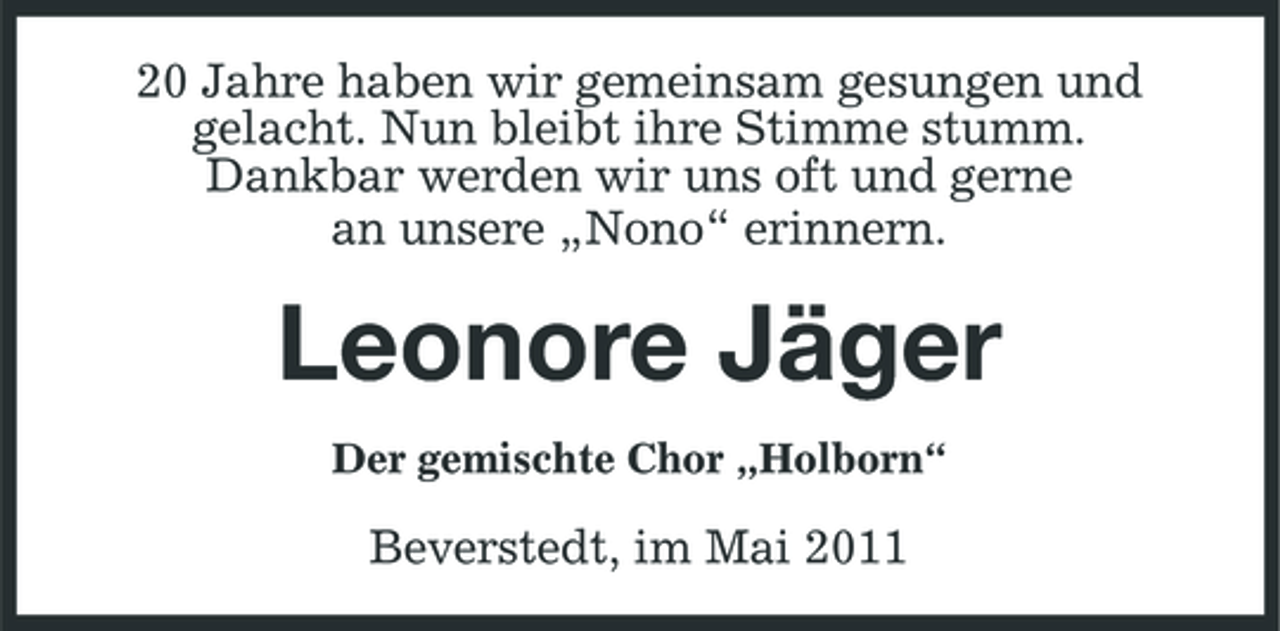 <p>20 Jahre haben wir gemeinsam gesungen und gelacht. Nun bleibt ihre Stimme stumm. Dankbar werden wir uns oft und gerne an unsere „Nono“ erinnern.</p><p>Leonore Jäger<br />Der gemischte Chor „Holborn“</p><p>Beverstedt, im Mai 2011</p>
