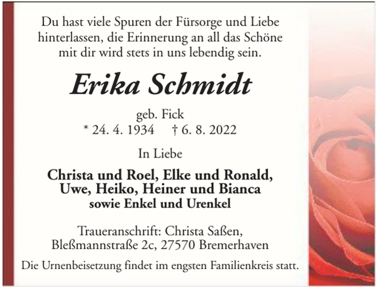 <p>Du hast viele Spuren der Fürsorge und Liebe<br />hinterlassen, die Erinnerung an all das Schöne<br />mit dir wird stets in uns lebendig sein.</p><p>Erika Schmidt<br />geb. Fick<br />* 24. 4. 1934 † 6. 8. 2022<br />In Liebe</p><p>Christa und Roel, Elke und Ronald,<br />Uwe, Heiko, Heiner und Bianca<br />sowie Enkel und Urenkel</p><p>Traueranschrift: Christa Saßen,<br />Bleßmannstraße 2c, 27570 Bremerhaven<br />Die Urnenbeisetzung findet im engsten Familienkreis statt.</p>