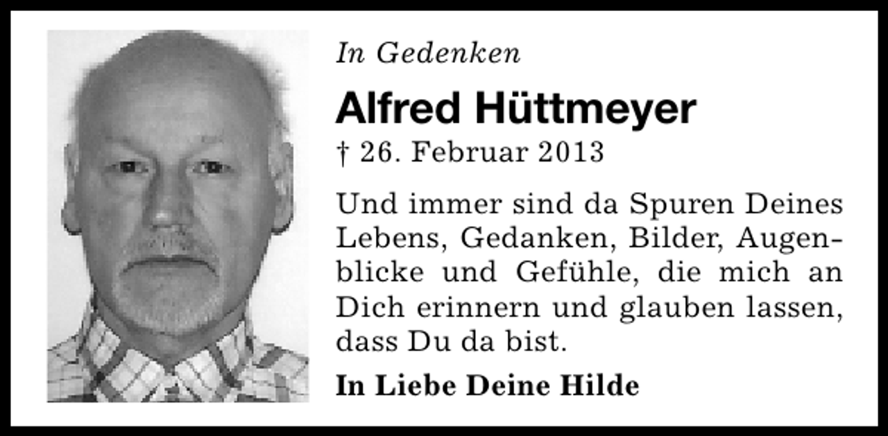 <p>In Gedenken</p><p>Alfred Hüttmeyer</p><p>† 26. Februar 2013</p><p>Und immer sind da Spuren Deines<br />Lebens, Gedanken, Bilder, Augenblicke und Gefühle, die mich an<br />Dich erinnern und glauben lassen,<br />dass Du da bist.<br />In Liebe Deine Hilde</p>