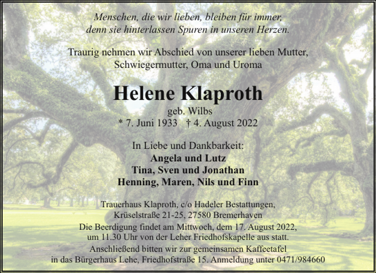 <p>Menschen, die wir lieben, bleiben für immer,<br />denn sie hinterlassen Spuren in unseren Herzen.<br />Traurig nehmen wir Abschied von unserer lieben Mutter,<br />Schwiegermutter, Oma und Uroma</p><p>Helene Klaproth<br />geb. Wilbs<br />* 7. Juni 1933 † 4. August 2022</p><p>In Liebe und Dankbarkeit:<br />Angela und Lutz<br />Tina, Sven und Jonathan<br />Henning, Maren, Nils und Finn<br />Trauerhaus Klaproth, c/o Hadeler Bestattungen,<br />Krüselstraße 21-25, 27580 Bremerhaven<br />Die Beerdigung findet am Mittwoch, dem 17. August 2022,<br />um 11.30 Uhr von der Leher Friedhofskapelle aus statt.<br />Anschließend bitten wir zur gemeinsamen Kaffeetafel<br />in das Bürgerhaus Lehe, Friedhofstraße 15. Anmeldung unter 0471/984660</p>