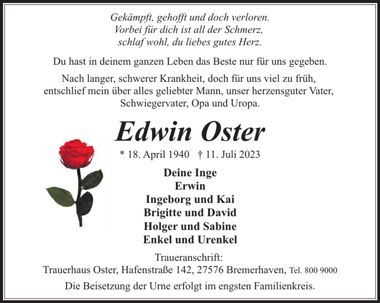 <p>Gekämpft, gehofft und doch verloren.<br />Vorbei für dich ist all der Schmerz,<br />schlaf wohl, du liebes gutes Herz.<br />Du hast in deinem ganzen Leben das Beste nur für uns gegeben.<br />Nach langer, schwerer Krankheit, doch für uns viel zu früh,<br />entschlief mein über alles geliebter Mann, unser herzensguter Vater,<br />Schwiegervater, Opa und Uropa.</p><p>Edwin Oster<br />* 18. April 1940 † 11. Juli 2023</p><p>Deine Inge<br />Erwin<br />Ingeborg und Kai<br />Brigitte und David<br />Holger und Sabine<br />Enkel und Urenkel<br />Traueranschrift:<br />Trauerhaus Oster, Hafenstraße 142, 27576 Bremerhaven, Tel. 800 9000<br />Die Beisetzung der Urne erfolgt im engsten Familienkreis.</p>