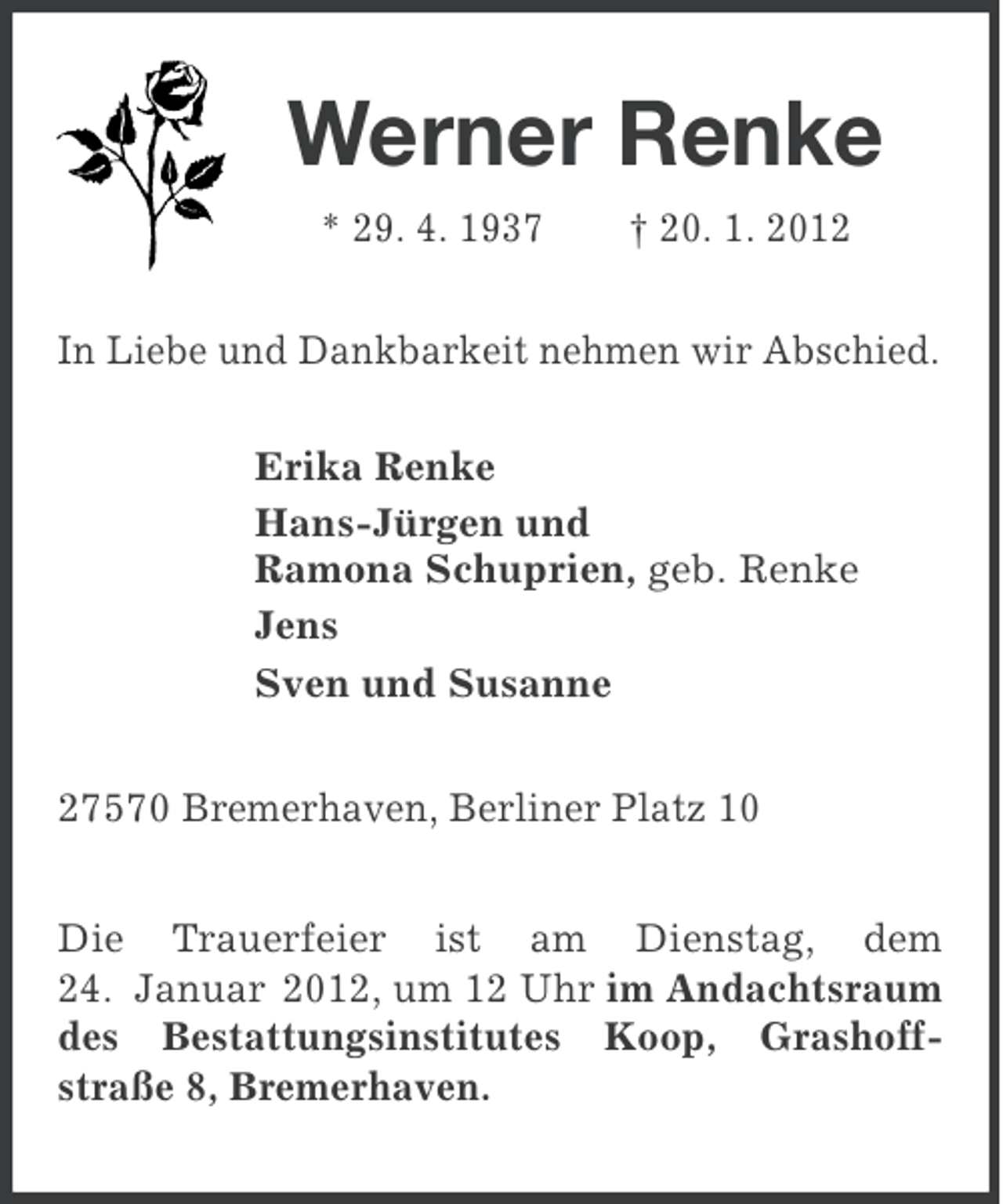 <p>Werner Renke<br />* 29. 4. 1937</p><p>† 20. 1. 2012</p><p>In Liebe und Dankbarkeit nehmen wir Abschied.<br />Erika Renke<br />Hans-Jürgen und<br />Ramona Schuprien, geb. Renke<br />Jens<br />Sven und Susanne<br />27570 Bremerhaven, Berliner Platz 10<br />Die Trauerfeier ist am Dienstag, dem<br />24. Januar 2012, um 12 Uhr im Andachtsraum<br />des Bestattungsinstitutes Koop, Grashoffstraße 8, Bremerhaven.</p>