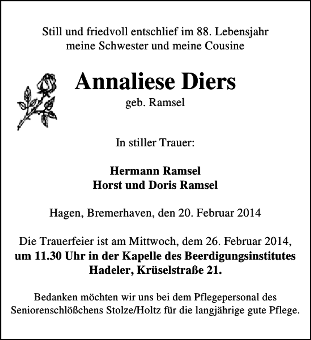 <p>Still und friedvoll entschlief im 88. Lebensjahr<br />meine Schwester und meine Cousine</p>
<p>Annaliese Diers<br />geb. Ramsel</p>
<p>In stiller Trauer:<br />Hermann Ramsel<br />Horst und Doris Ramsel<br />Hagen, Bremerhaven, den 20. Februar 2014<br />Die Trauerfeier ist am Mittwoch, dem 26. Februar 2014,<br />um 11.30 Uhr in der Kapelle des Beerdigungsinstitutes<br />Hadeler, Krüselstraße 21.<br />Bedanken möchten wir uns bei dem Pflegepersonal des<br />Seniorenschlößchens Stolze/Holtz für die langjährige gute Pflege.</p>