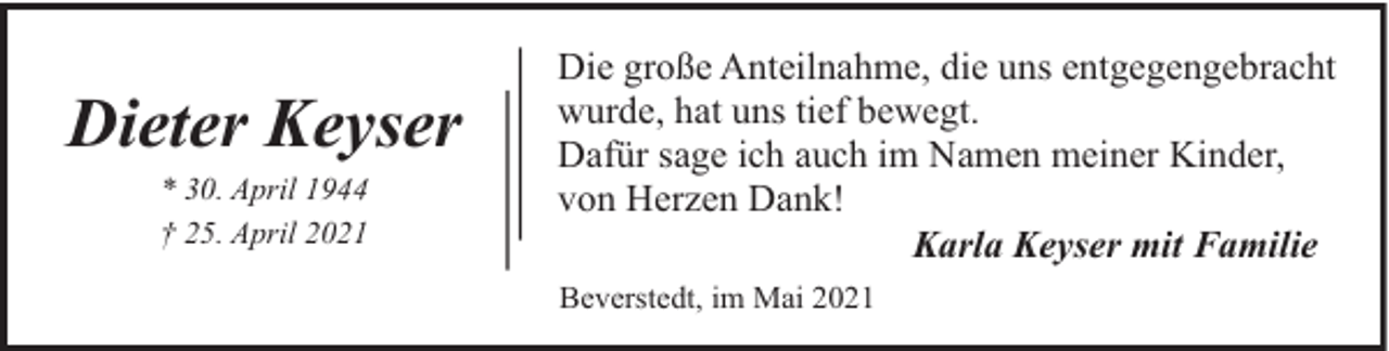 <p>Dieter Keyser<br />* 30. April 1944<br />† 25. April 2021</p><p>Die große Anteilnahme, die uns entgegengebracht<br />wurde, hat uns tief bewegt.<br />Dafür sage ich auch im Namen meiner Kinder,<br />von Herzen Dank!<br />Karla Keyser mit Familie<br />Beverstedt, im Mai 2021</p>