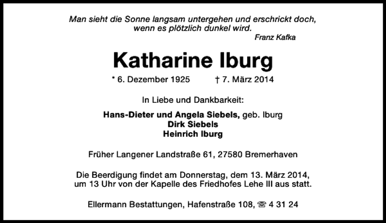 <p>Man sieht die Sonne langsam untergehen und erschrickt doch,<br />wenn es plötzlich dunkel wird.<br />Franz Kafka</p><p>Katharine Iburg</p><p>* 6. Dezember 1925</p><p>† 7. März 2014</p><p>In Liebe und Dankbarkeit:<br />Hans-Dieter und Angela Siebels, geb. Iburg<br />Dirk Siebels<br />Heinrich Iburg<br />Früher Langener Landstraße 61, 27580 Bremerhaven<br />Die Beerdigung findet am Donnerstag, dem 13. März 2014,<br />um 13 Uhr von der Kapelle des Friedhofes Lehe III aus statt.<br />Ellermann Bestattungen, Hafenstraße 108, s 4 31 24</p>