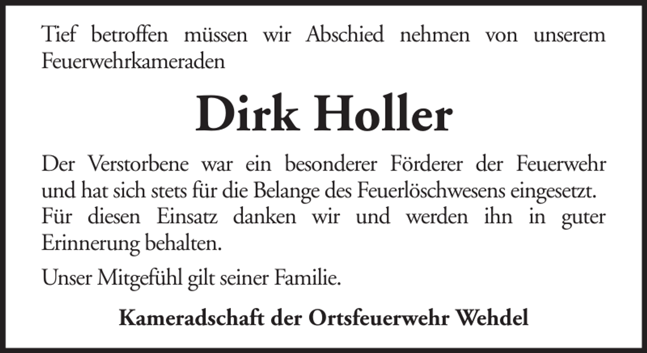 <p>Tief betroffen müssen wir Abschied nehmen von unserem<br />Feuerwehrkameraden</p><p>Dirk Holler<br />Der Verstorbene war ein besonderer Förderer der Feuerwehr<br />und hat sich stets für die Belange des Feuerlöschwesens eingesetzt.<br />Für diesen Einsatz danken wir und werden ihn in guter<br />Erinnerung behalten.<br />Unser Mitgefühl gilt seiner Familie.<br />Kameradschaft der Ortsfeuerwehr Wehdel</p>