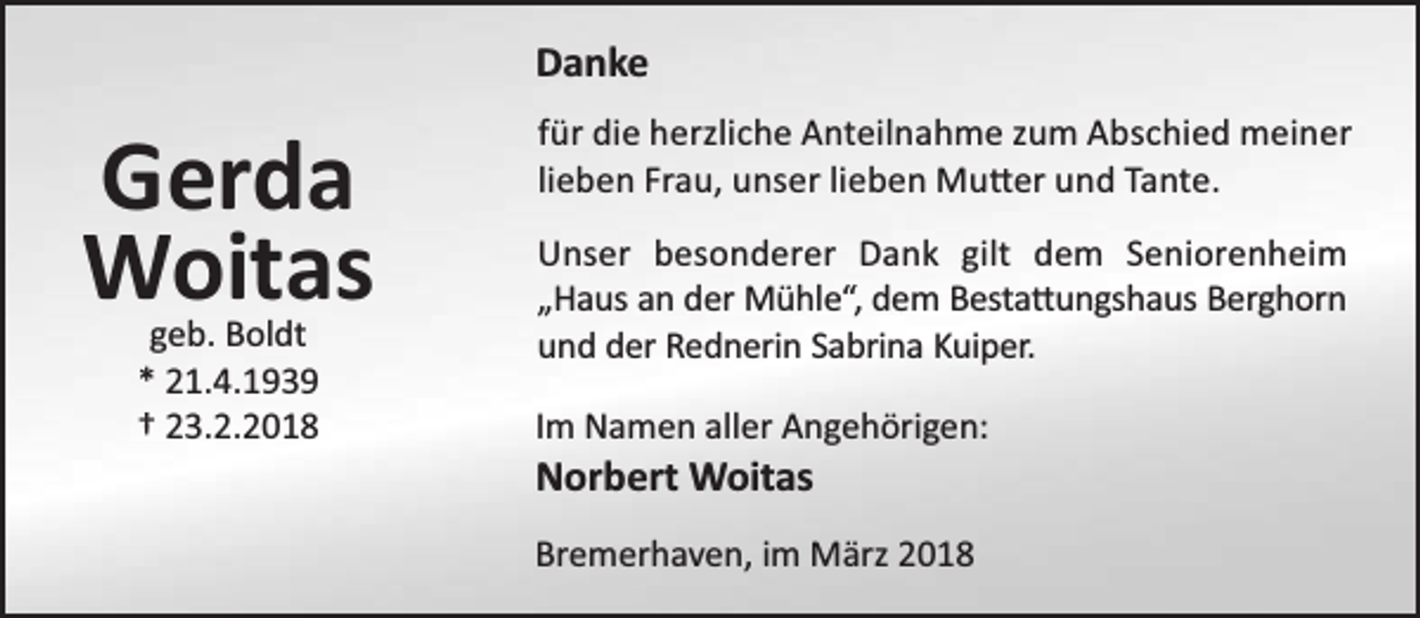 <p>Danke</p><p>Gerda<br />Woitas<br />geb. Boldt<br />* 21.4.1939<br />† 23.2.2018</p><p>für die herzliche Anteilnahme zum Abschied meiner<br />lieben Frau, unser lieben Mu er und Tante.<br />Unser besonderer Dank gilt dem Seniorenheim<br />„Haus an der Mühle“, dem Besta ungshaus Berghorn<br />und der Rednerin Sabrina Kuiper.<br />Im Namen aller Angehörigen:</p><p>Norbert Woitas</p><p>Bremerhaven, im März 2018</p>