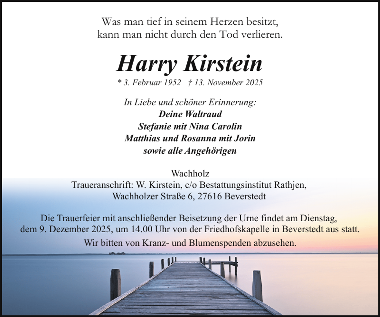 <p>Was man tief in seinem Herzen besitzt,<br />kann man nicht durch den Tod verlieren.</p><p>Harry Kirstein<br />* 3. Februar 1952 † 13. November 2025</p><p>In Liebe und schöner Erinnerung:<br />Deine Waltraud<br />Stefanie mit Nina Carolin<br />Matthias und Rosanna mit Jorin<br />sowie alle Angehörigen<br />Wachholz<br />Traueranschrift: W. Kirstein, c/o Bestattungsinstitut Rathjen,<br />Wachholzer Straße 6, 27616 Beverstedt<br />Die Trauerfeier mit anschließender Beisetzung der Urne findet am Dienstag,<br />dem 9. Dezember 2025, um 14.00 Uhr von der Friedhofskapelle in Beverstedt aus statt.<br />Wir bitten von Kranz- und Blumenspenden abzusehen.</p>