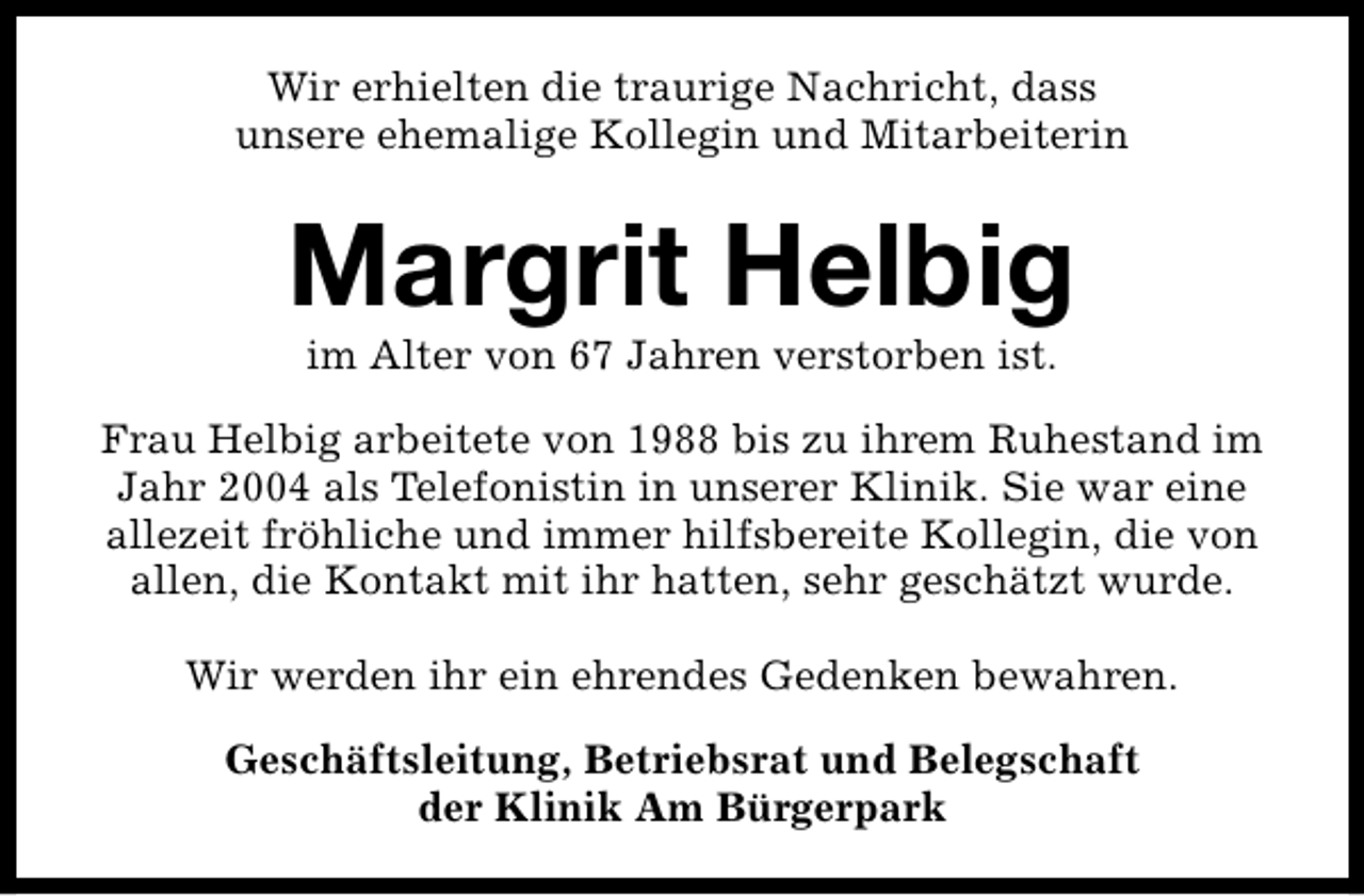 <p>Wir erhielten die traurige Nachricht, dass<br />unsere ehemalige Kollegin und Mitarbeiterin</p><p>Margrit Helbig<br />im Alter von 67 Jahren verstorben ist.</p><p>Frau Helbig arbeitete von 1988 bis zu ihrem Ruhestand im<br />Jahr 2004 als Telefonistin in unserer Klinik. Sie war eine<br />allezeit fröhliche und immer hilfsbereite Kollegin, die von<br />allen, die Kontakt mit ihr hatten, sehr geschätzt wurde.<br />Wir werden ihr ein ehrendes Gedenken bewahren.<br />Geschäftsleitung, Betriebsrat und Belegschaft<br />der Klinik Am Bürgerpark</p>