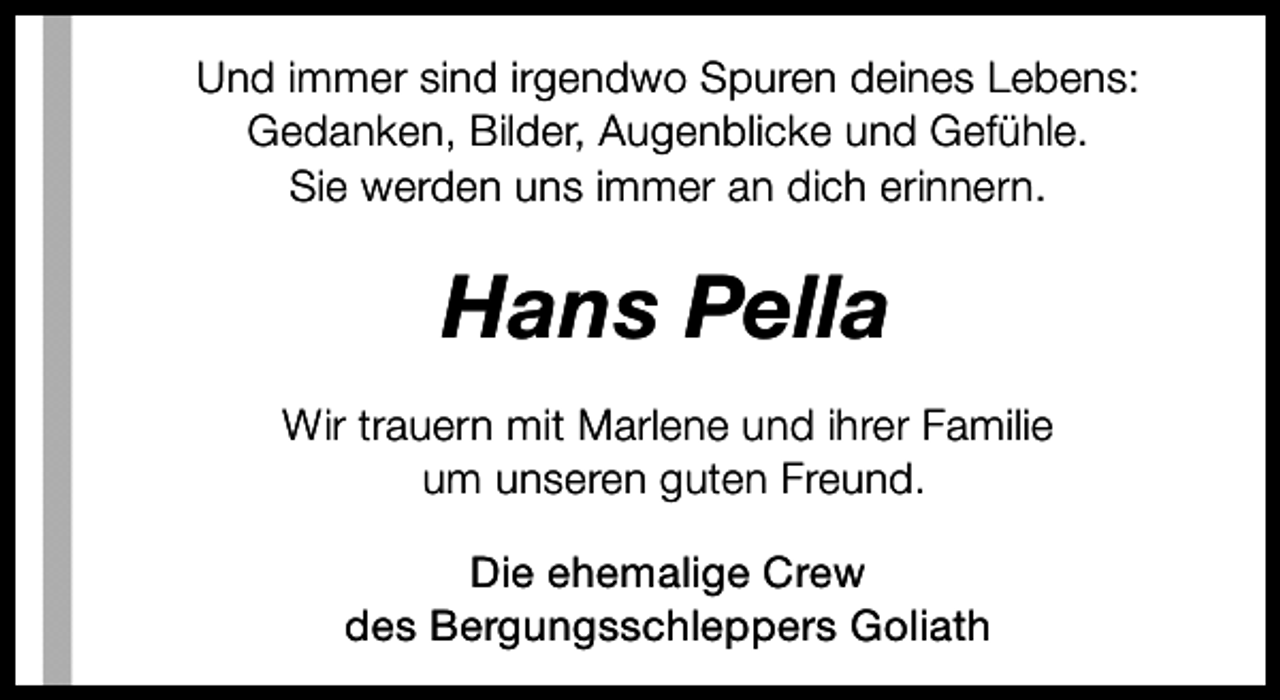 <p>Und immer sind irgendwo Spuren deines Lebens:<br />Gedanken, Bilder, Augenblicke und Gefühle.<br />Sie werden uns immer an dich erinnern.</p><p>Hans Pella<br />Wir trauern mit Marlene und ihrer Familie<br />um unseren guten Freund.<br />Die ehemalige Crew<br />des Bergungsschleppers Goliath</p>