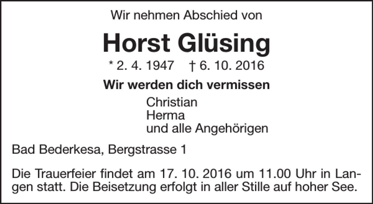 <p>Wir nehmen Abschied von</p><p>Horst Glüsing<br />* 2. 4. 1947 † 6. 10. 2016<br />Wir werden dich vermissen<br />Christian<br />Herma<br />und alle Angehörigen</p><p>Bad Bederkesa, Bergstrasse 1<br />Die Trauerfeier findet am 17. 10. 2016 um 11.00 Uhr in Langen statt. Die Beisetzung erfolgt in aller Stille auf hoher See.</p>