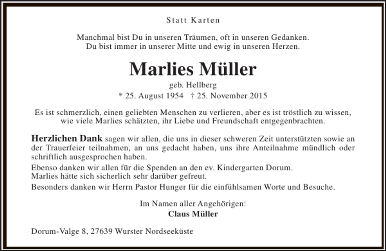 <p>Statt Karten<br />Manchmal bist Du in unseren Träumen, oft in unseren Gedanken.<br />Du bist immer in unserer Mitte und ewig in unseren Herzen.</p><p>Marlies Müller</p><p>geb. Hellberg<br />* 25. August 1954 † 25. November 2015<br />Es ist schmerzlich, einen geliebten Menschen zu verlieren, aber es ist tröstlich zu wissen,<br />wie viele Marlies schätzten, ihr Liebe und Freundschaft entgegenbrachten.</p><p>Herzlichen Dank sagen wir allen, die uns in dieser schweren Zeit unterstützten sowie an<br />der Trauerfeier teilnahmen, an uns gedacht haben, uns ihre Anteilnahme mündlich oder<br />schriftlich ausgesprochen haben.<br />Ebenso danken wir allen für die Spenden an den ev. Kindergarten Dorum.<br />Marlies hätte sich sicherlich sehr darüber gefreut.<br />Besonders danken wir Herrn Pastor Hunger für die einfühlsamen Worte und Besuche.<br />Im Namen aller Angehörigen:<br />Claus Müller<br />Dorum-Valge 8, 27639 Wurster Nordseeküste</p>