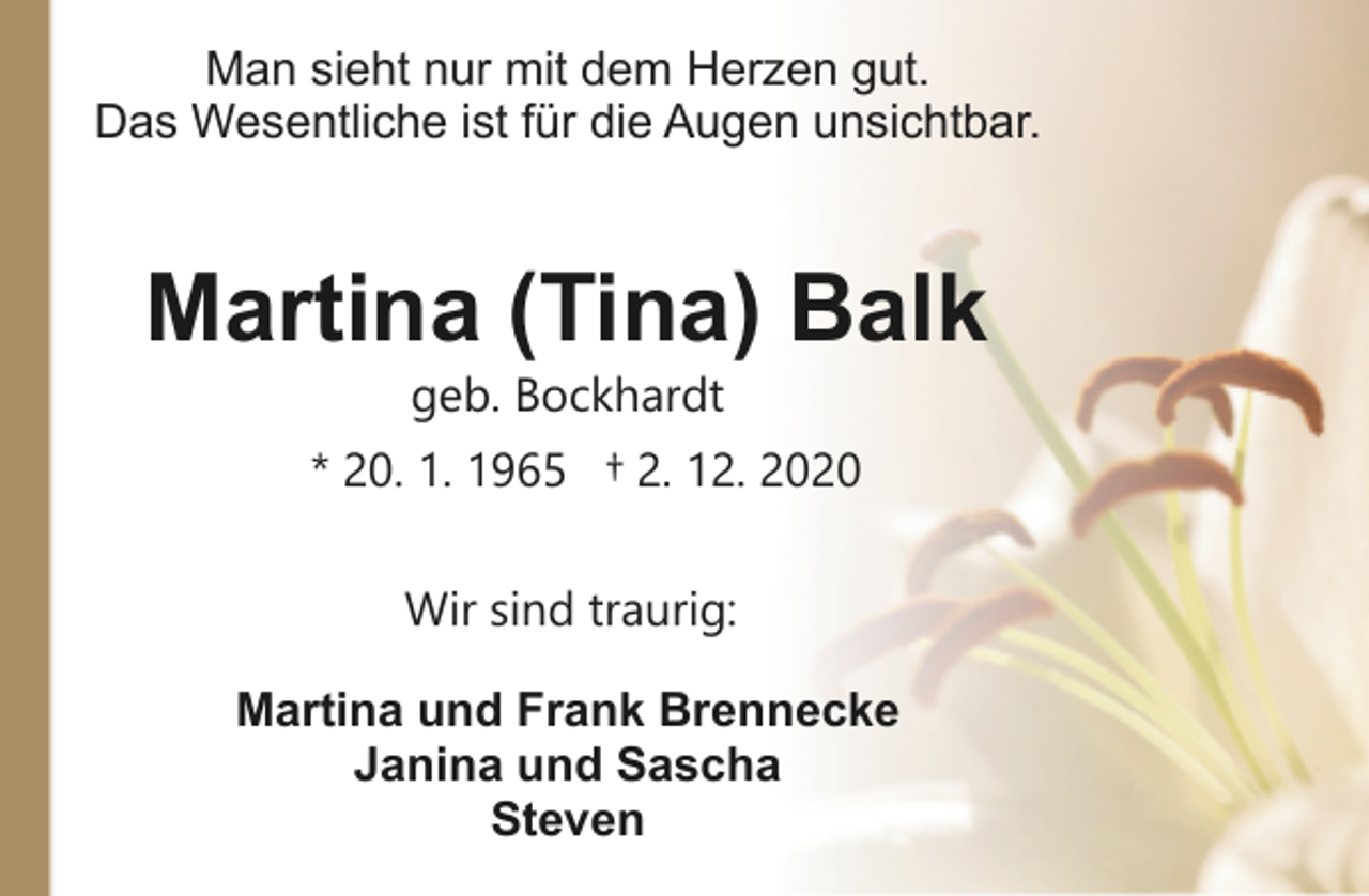 <p>Man sieht nur mit dem Herzen gut.<br />Das Wesentliche ist für die Augen unsichtbar.</p><p>Martina (Tina) Balk<br />geb. Bockhardt</p><p>* 20. 1. 1965 † 2. 12. 2020<br />Wir sind traurig:<br />Martina und Frank Brennecke<br />Janina und Sascha<br />Steven</p>