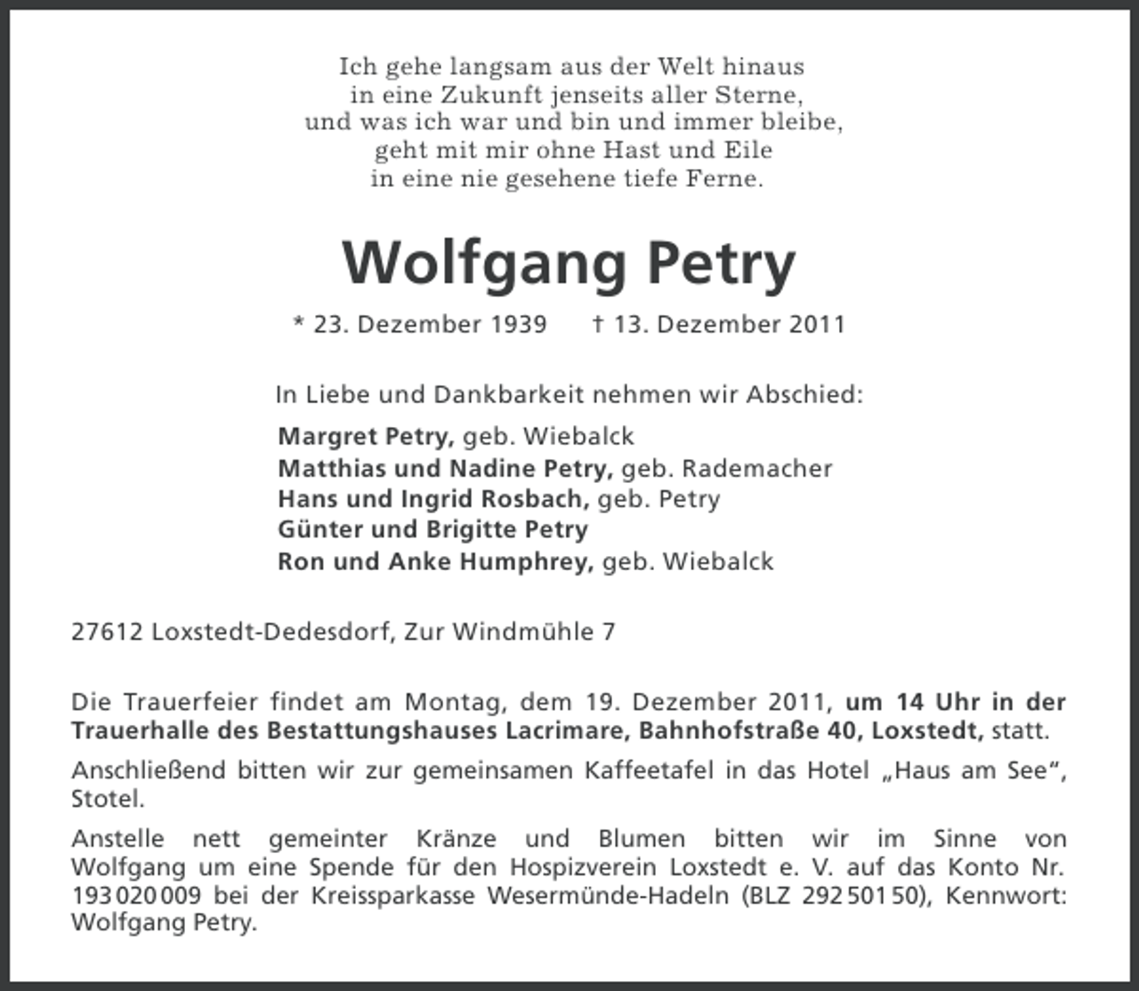 <p>Ich gehe langsam aus der Welt hinaus<br />in eine Zukunft jenseits aller Sterne,<br />und was ich war und bin und immer bleibe,<br />geht mit mir ohne Hast und Eile<br />in eine nie gesehene tiefe Ferne.</p>
<p>Wolfgang Petry<br />* 23. Dezember 1939</p>
<p>† 13. Dezember 2011</p>
<p>In Liebe und Dankbarkeit nehmen wir Abschied:<br />Margret Petry, geb. Wiebalck<br />Matthias und Nadine Petry, geb. Rademacher<br />Hans und Ingrid Rosbach, geb. Petry<br />Günter und Brigitte Petry<br />Ron und Anke Humphrey, geb. Wiebalck<br />27612 Loxstedt-Dedesdorf, Zur Windmühle 7<br />Die Trauerfeier findet am Montag, dem 19. Dezember 2011, um 14 Uhr in der<br />Trauerhalle des Bestattungshauses Lacrimare, Bahnhofstraße 40, Loxstedt, statt.<br />Anschließend bitten wir zur gemeinsamen Kaffeetafel in das Hotel „Haus am See“,<br />Stotel.<br />Anstelle nett gemeinter Kränze und Blumen bitten wir im Sinne von<br />Wolfgang um eine Spende für den Hospizverein Loxstedt e. V. auf das Konto Nr.<br />193 0209 bei der Kreissparkasse Wesermünde-Hadeln (BLZ 292 501 50), Kennwort:<br />Wolfgang Petry.</p>