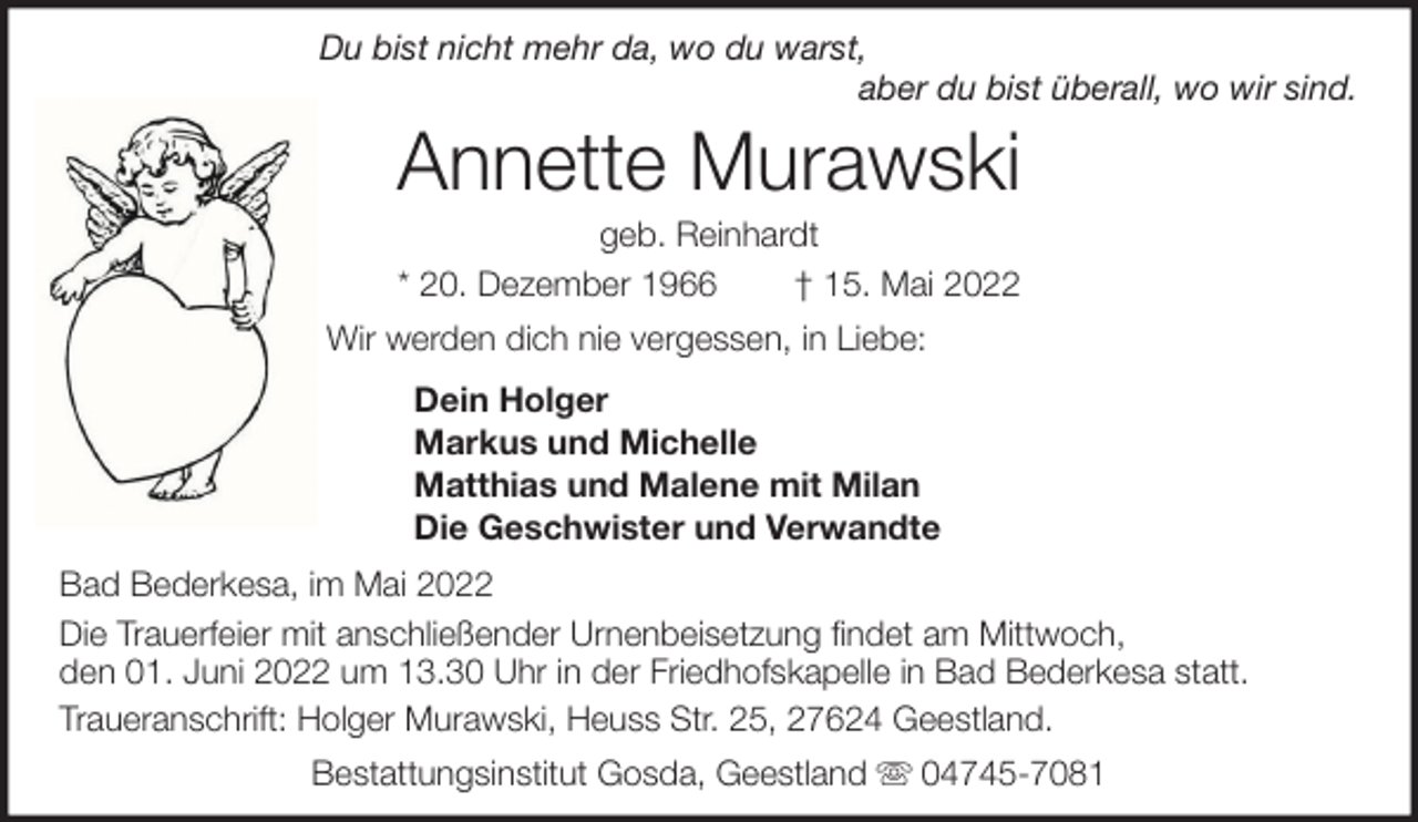 <p>Du bist nicht mehr da, wo du warst,<br />aber du bist überall, wo wir sind.</p><p>Annette Murawski<br />geb. Reinhardt<br />* 20. Dezember 1966<br />† 15. Mai 2022<br />Wir werden dich nie vergessen, in Liebe:<br />Dein Holger<br />Markus und Michelle<br />Matthias und Malene mit Milan<br />Die Geschwister und Verwandte<br />Bad Bederkesa, im Mai 2022<br />Die Trauerfeier mit anschließender Urnenbeisetzung findet am Mittwoch,<br />den 01. Juni 2022 um 13.30 Uhr in der Friedhofskapelle in Bad Bederkesa statt.<br />Traueranschrift: Holger Murawski, Heuss Str. 25, 27624 Geestland.<br />Bestattungsinstitut Gosda, Geestland</p><p>04745-7081</p>