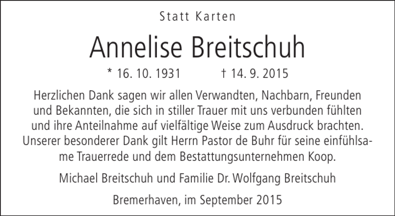 <p>Statt Karten</p><p>Annelise Breitschuh<br />* 16. 10. 1931</p><p>† 14. 9. 2015</p><p>Herzlichen Dank sagen wir allen Verwandten, Nachbarn, Freunden<br />und Bekannten, die sich in stiller Trauer mit uns verbunden fühlten<br />und ihre Anteilnahme auf vielfältige Weise zum Ausdruck brachten.<br />Unserer besonderer Dank gilt Herrn Pastor de Buhr für seine einfühlsame Trauerrede und dem Bestattungsunternehmen Koop.<br />Michael Breitschuh und Familie Dr. Wolfgang Breitschuh<br />Bremerhaven, im September 2015</p>