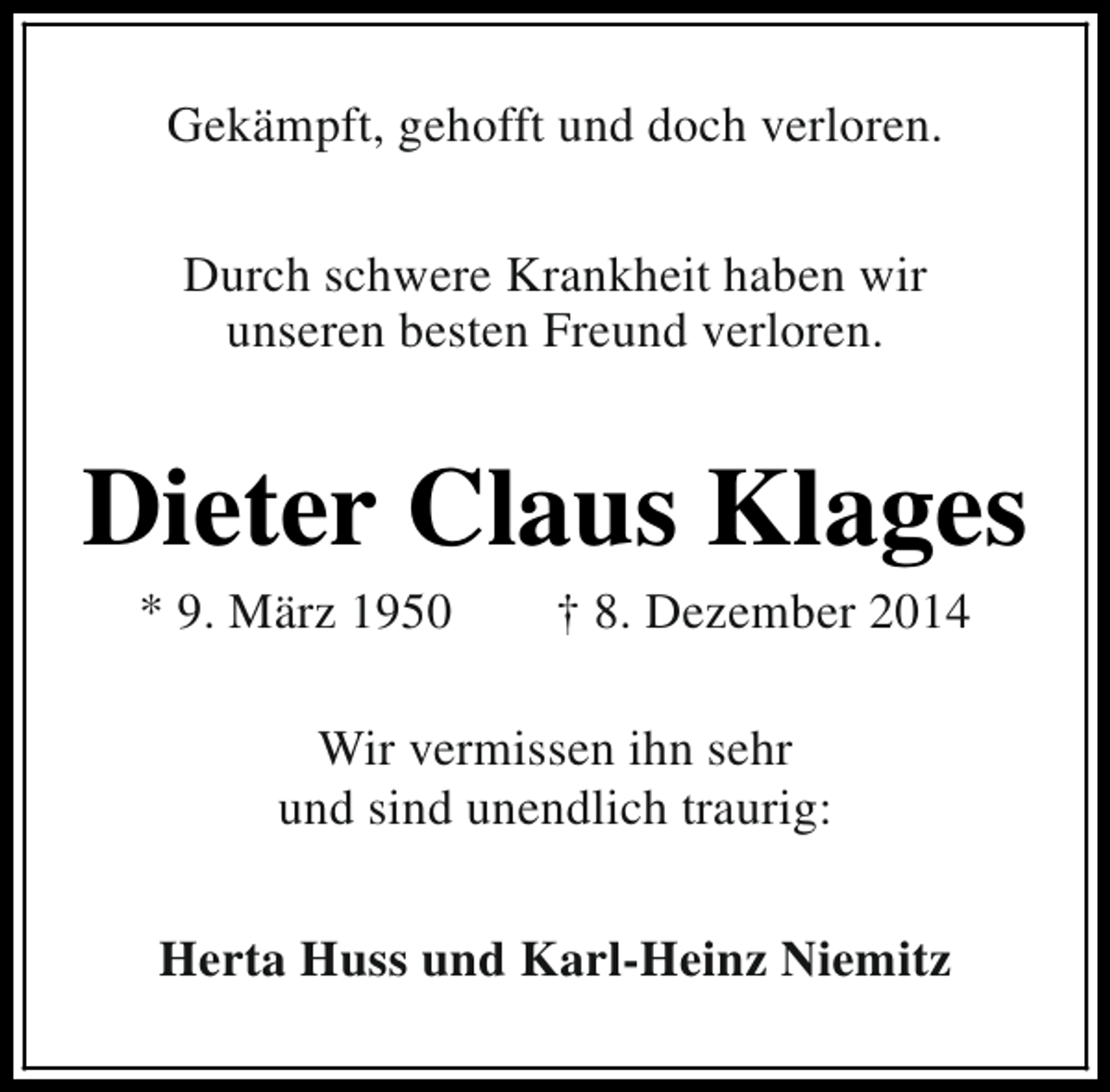 <p>Gekämpft, gehofft und doch verloren.<br />Durch schwere Krankheit haben wir<br />unseren besten Freund verloren.</p><p>Dieter Claus Klages<br />* 9. März 1950</p><p>† 8. Dezember 2014</p><p>Wir vermissen ihn sehr<br />und sind unendlich traurig:<br />Herta Huss und Karl-Heinz Niemitz</p>