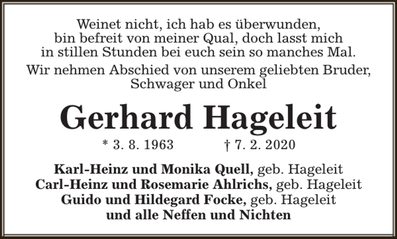 <p>Weinet nicht, ich hab es überwunden,<br />bin befreit von meiner Qual, doch lasst mich<br />in stillen Stunden bei euch sein so manches Mal.<br />Wir nehmen Abschied von unserem geliebten Bruder,<br />Schwager und Onkel</p><p>Gerhard Hageleit<br />* 3. 8. 1963</p><p>† 7. 2. 2020</p><p>Karl-Heinz und Monika Quell, geb. Hageleit<br />Carl-Heinz und Rosemarie Ahlrichs, geb. Hageleit<br />Guido und Hildegard Focke, geb. Hageleit<br />und alle Neffen und Nichten</p>